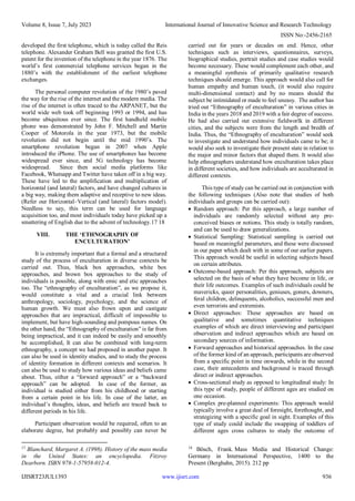 Volume 8, Issue 7, July 2023 International Journal of Innovative Science and Research Technology
ISSN No:-2456-2165
IJISRT23JUL1393 www.ijisrt.com 936
developed the first telephone, which is today called the Reis
telephone. Alexander Graham Bell was granted the first U.S.
patent for the invention of the telephone in the year 1876. The
world’s first commercial telephone services began in the
1880’s with the establishment of the earliest telephone
exchanges.
The personal computer revolution of the 1980’s paved
the way for the rise of the internet and the modern media. The
rise of the internet is often traced to the ARPANET, but the
world wide web took off beginning 1993 or 1994, and has
become ubiquitous ever since. The first handheld mobile
phone was demonstrated by John F. Mitchell and Martin
Cooper of Motorola in the year 1973, but the mobile
revolution did not begin until the mid 1990’s. The
smartphone revolution began in 2007 when Apple
introduced the iPhone. The use of smartphones has become
widespread ever since, and 5G technology has become
widespread. Since then social media platforms like
Facebook, Whatsapp and Twitter have taken off in a big way.
These have led to the amplification and multiplication of
horizontal (and lateral) factors, and have changed cultures in
a big way, making them adaptive and receptive to new ideas.
(Refer our Horizontal–Vertical (and lateral) factors model).
Needless to say, this term can be used for language
acquisition too, and most individuals today have picked up a
smattering of English due to the advent of technology.17 18
VIII. THE ‘ETHNOGRAPHY OF
ENCULTURATION’
It is extremely important that a formal and a structured
study of the process of enculturation in diverse contexts be
carried out. Thus, black box approaches, white box
approaches, and brown box approaches to the study of
individuals is possible, along with emic and etic approaches
too. The “ethnography of enculturation”, as we propose it,
would constitute a vital and a crucial link between
anthropology, sociology, psychology, and the science of
human growth. We must also frown upon and castigate
approaches that are impractical, difficult of impossible to
implement, but have high-sounding and pompous names. On
the other hand, the “Ethnography of enculturation” is far from
being impractical, and it can indeed be easily and smoothly
be accomplished, It can also be combined with long-term
ethnography, a concept we had proposed in another paper. It
can also be used in identity studies, and to study the process
of identity formation in different contexts and scenarios. It
can also be used to study how various ideas and beliefs came
about. Thus, either a “forward approach” or a “backward
approach” can be adopted. In case of the former, an
individual is studied either from his childhood or starting
from a certain point in his life. In case of the latter, an
individual’s thoughts, ideas, and beliefs are traced back to
different periods in his life.
Participant observation would be required, often to an
elaborate degree, but probably and possibly can never be
17
Blanchard, Margaret A. (1998). History of the mass media
in the United States: an encyclopedia. Fitzroy
Dearborn. ISBN 978-1-57958-012-4.
carried out for years or decades on end. Hence, other
techniques such as interviews, questionnaires, surveys,
biographical studies, portrait studies and case studies would
become necessary. These would complement each other, and
a meaningful synthesis of primarily qualitative research
techniques should emerge. This approach would also call for
human empathy and human touch, (it would also require
multi-dimensional contact) and by no means should the
subject be intimidated or made to feel uneasy. The author has
tried out “Ethnography of enculturation” in various cities in
India in the years 2018 and 2019 with a fair degree of success.
He had also carried out extensive fieldworlk in different
cities, and the subjects were from the length and bredth of
India. Thus, the “Ethnography of enculturation” would seek
to investigate and understand how individuals came to be; it
would also seek to investigate their present state in relation to
the major and minor factors that shaped them. It would also
help ethnographers understand how enculturation takes place
in different societies, and how individuals are acculturated in
different contexts.
This type of study can be carried out in conjunction with
the following techniques (Also note that studies of both
individuals and groups can be carried out):
 Random approach: Per this approach, a large number of
individuals are randomly selected without any pre-
conceived biases or notions. This study is totally random,
and can be used to draw generalizations.
 Statistical Sampling: Statistical sampling is carried out
based on meaningful parameters, and these were discussed
in our paper which dealt with in some of our earlier papers.
This approach would be useful in selecting subjects based
on certain attributes.
 Outcome-based approach: Per this approach, subjects are
selected on the basis of what they have become in life, or
their life outcomes. Examples of such individuals could be
mavericks, queer personalities, geniuses, goners, downers,
feral children, delinquents, alcoholics, successful men and
even terrorists and extremists.
 Direct approaches: These approaches are based on
qualitative and sometimes quantitative techniques
examples of which are direct interviewing and participant
observation and indirect approaches which are based on
secondary sources of information.
 Forward approaches and historical approaches. In the case
of the former kind of an approach, participants are observed
from a specific point in time onwards, while in the second
case, their antecedents and background is traced through
direct or indirect approaches.
 Cross-sectional study as opposed to longitudinal study: In
this type of study, people of different ages are studied on
one occasion.
 Complex pre-planned experiments: This approach would
typically involve a great deal of foresight, forethought, and
strategizing with a specific goal in sight. Examples of this
type of study could include the swapping of toddlers of
different ages cross cultures to study the outcome of
18
Bösch, Frank. Mass Media and Historical Change:
Germany in International Perspective, 1400 to the
Present (Berghahn, 2015). 212 pp
 