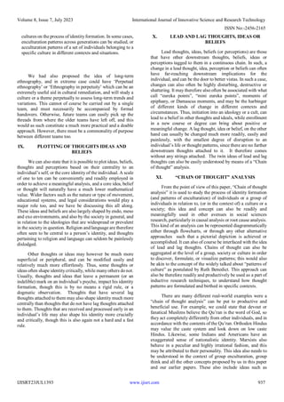 Volume 8, Issue 7, July 2023 International Journal of Innovative Science and Research Technology
ISSN No:-2456-2165
IJISRT23JUL1393 www.ijisrt.com 937
cultures on the process of identityformation. In some cases,
enculturation patterns across generations can be studied, or
acculturation patterns of a set of individuals belonging to a
specific culture in different contexts and situations.
We had also proposed the idea of long-term
ethnography, and in extreme case could have ‘Perpetual
ethnography’ or ‘Ethnography in perpetuity’ which can be an
extremely useful aid in cultural remediation, and will study a
culture or a theme perpetually to assess long-term trends and
variations. This cannot of course be carried out by a single
team, and must necessarily be accompanied by formal
handovers. Otherwise, future teams can easily pick up the
threads from where the older teams have left off, and this
would as such constitute a much more practical and a doable
approach. However, there must be a commonality of purpose
between different teams too.
IX. PLOTTING OF THOUGHTS IDEAS AND
BELIEFS
We can also state that it is possible to plot ideas, beliefs,
thoughts and perceptions based on their centrality to an
individual’s self, or the core identity of the individual. A scale
of one to ten can be conveniently and readily employed in
order to achieve a meaningful analysis, and a core idea, belief
or thought will naturally have a much lower mathematical
value. Wider factors such as the nature or type of movement,
educational systems, and legal considerations would play a
major role too, and we have be discussing this all along.
These ideas and beliefs are also largely shaped by endo, meso
and exo environments, and also by the society in general, and
in relation to the ideologies that are widespread or prevalent
in the society in question. Religion and language are therefore
often seen to be central to a person’s identity, and thoughts
pertaining to religion and language can seldom be painlessly
dislodged.
Other thoughts or ideas may however be much more
superficial or peripheral, and can be modified easily and
relatively much more effortlessly. Thus, some thoughts or
ideas often shape identitycritically, while manyothers donot.
Usually, thoughts and ideas that leave a permanent (or an
indelible) mark on an individual’s psyche, impact his identity
formation, though this is by no means a rigid rule, or a
dogmatic observation. Thoughts that have several lag
thoughts attached to them may also shape identity much more
centrally than thoughts that do not have lag thoughts attached
to them. Thoughts that are received and processed early in an
individual’s life may also shape his identity more crucially
and critically, though this is also again not a hard and a fast
rule.
X. LEAD AND LAG THOUGHTS, IDEAS OR
BELIEFS
Lead thoughts, ideas, beliefs (or perceptions) are those
that have other downstream thoughts, beliefs, ideas or
perceptions tagged to them in a continuous chain. In such, a
change in a lead thought, idea, perception or beliefs can often
have far-reaching downstream implications for the
individual, and can be the door to better vistas. In such a case,
changes can also often be highly disturbing, destructive or
shattering. It may therefore also often be associated with what
call “eureka points”, “mini eureka points”, moments of
epiphany, or Damascus moments, and may be the harbinger
of different kinds of change in different contexts and
circumstances. Thus, initiation into an ideology or a cult, can
lead to a belief in other thoughts and ideals, while enrollment
in a new course or degree can bring about positive or
meaningful change. A lag thought, idea or belief, on the other
hand can usually be changed much more readily, easily and
painlessly, with the smallest degree of disruption to an
individual’s life or thought patterns, since there are no further
downstream thoughts attached to it. It therefore comes
without any strings attached. The twin ideas of lead and lag
thoughts can also be easily understood by means of a “Chain
of thought” analysis.
XI. “CHAIN OF THOUGHT” ANALYSIS
From the point of view of this paper, “Chain of thought
analysis” it is used to study the process of identity formation
(and patterns of enculturation) of individuals or a group of
individuals in relation to, (or in the context of) a culture or a
society; this idea and concept can also be readily and
meaningfully used in other avenues in social sciences
research, particularly in causal analysis or root cause analysis.
This kind of an analysis can be represented diagrammatically
either through flowcharts, or through any other alternative
approaches such that a pictorial depiction is achieved or
accomplished. It can also of course be interfaced with the idea
of lead and lag thoughts. Chains of thought can also be
aggregated at the level of a group, society or culture in order
to discover, formulate, or visualize patterns; this would also
be akin to the concept of the widely talked about “patterns of
culture” as postulated by Ruth Benedict. This approach can
also be therefore readily and productively be used as a part of
inductive research techniques, to understand how thought
patterns are formulated and birthed in specific contexts.
There are many different real-world examples were a
“chain of thought analysis” can be put to productive and
beneficial use. For example, we could state that devout or
fanatical Muslims believe the Qu’ran is the word of God, so
they act completely differently from other individuals, and in
accordance with the contents of the Qu’ran. Orthodox Hindus
may value the caste system and look down on low caste
Hindus. Likewise, some Indians and Americans have an
exaggerated sense of nationalistic identity. Marxists also
behave in a peculiar and highly irrational fashion, and this
may be attributed to their personality. This idea also needs to
be understood in the context of group enculturation, group
think and all the other concepts proposed by us in this paper
and our earlier papers. These also include ideas such as
 