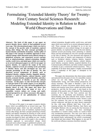 Volume 8, Issue 7, July – 2023 International Journal of Innovative Science and Research Technology
ISSN No:-2456-2165
IJISRT23JUL689 www.ijisrt.com 40
Formulating ‘Extended Identity Theory’ for Twenty-
First Century Social Sciences Research:
Modeling Extended Identity in Relation to Real-
World Observations and Data
Sujay Rao Mandavilli1
Institute for the Study of Globalization of Science
Abstract:- The basis of this paper is our paper on
generic identity theory which we had published several
years ago. This aforementioned paper which was tied to
the concept of the psychic unity of mankind, explored
among other things, the basic concepts pertaining to
human identity and identity formation. Another pillar of
this paper is the concept of symbiotic approach to socio-
cultural change which discussed socio-cultural change in
globalized scenarios, and enunciated several concepts
such as mind-orientation, cultural orientation, thought
worlds, world views, and mind space which were used by
us in several subsequent papers as well. In our paper on
generic identity, we explored the origin of the term
identity, explored several pre-existing terms pertaining
to identity theory and also developed our own new
concepts pertaining to the idea of identity. We also
discussed several components of identity such as
biological identity, religious identity, linguistic identity,
national or territorial identity, cultural identity, social
identity, economic identity, acquired identities, and other
residual components of identity as per the cultural
taxonomy. In this paper, we take forward the concepts
we had put forth in our earlier papers, to an altogether
new level and propose several real-world applications of
identity theory as well. This paper also shows that
observations studied from the point of view of a
monolithic western culture are wrong, and multi-
cultural perspectives are always necessary; this paper is
therefore a part of our globalization of science
movement.
I. INTRODUCTION
The basis of this paper is our paper on generic identity
theory which was published by us several years ago. This
aforementioned paper which was tied inexorably to the
concept of the psychic unity of mankind, explored among
various other things, the basic concepts pertaining to human
identity and identity formation by drawing on work carried
out by other scholars, and synthesizing various theories and
concepts developed by them, and adding our own. Another
fundamental pillar and tenet of this paper is the concept of
symbiotic approach to socio-cultural change which
discussed socio-cultural change in globalized scenarios, and
enunciated several concepts such as mind-orientation,
cultural orientation, thought worlds, world views, and mind
space which were used by us in several subsequent papers as
well. These concepts were developed by us in our two
published papers on socio-cultural change. In our paper on
generic identity, we explored the origin of the term identity,
explored several pre-existing terms pertaining to identity
theory and also developed our own new concepts pertaining
to the idea of identity. We also discussed and explored in
brief several types of identity and components of identity
such as biological identity, religious identity, linguistic
identity, national or territorial identity, cultural identity,
social identity, economic identity, acquired identities (E.g.
Communist party affiliation), and other residual components
of identity as per a constructed cultural taxonomy. Thus, a
readership of all these three papers is highly recommended
before a readership of this paper is attempted to be
accomplished.
This paper also demonstrates that observations studied
and analyzed from the point of view of a monolithic western
culture are not only highly limiting, but are also
fundamentally wrong, and multi-cultural perspectives are
always necessary. This paper is therefore a part of our
globalization of science movement which always seeks to
analyze and examine issues from a global and multi-cultural
perspective, and like the first paper, is also based on the
principle of the psychic unity of mankind. The fundamental
premise of this paper is that Euro centrism just like
scientism, has its drawbacks and limitations, and that
theory-building with data collected from western contexts
alone, can bear flawed and erroneous results. Science, in the
last few centuries, has more or less been a monolithic
western endeavour, and there are many factors responsible
for this, with many different fault lines. Even well—
meaning scholars like Richard Dawkins, Sam Harris and
Christopher Hitchens who are among the four horsemen of
the new atheism movement, may have unwittingly
succumbed to a western centric mould, as a result of their
own enculturation processes. This may even lead to their
well-meaning endeavours coming to nought, or not yielding
the desired results; unfortunately, the world is increasingly
inter-linked and inter-related. What happens in one part of
the world can influence outcomes elsewhere instantly.
 
