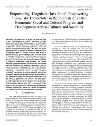 Volume 8, Issue 10, October – 2023 International Journal of Innovative Science and Research Technology
ISSN No:-2456-2165
IJISRT23OCT421 www.ijisrt.com 40
Empowering ‘Linguistic Have-Nots’: Empowering
‘Linguistic Have-Nots’ in the Interests of Faster
Economic, Social and Cultural Progress and
Development Across Cultures and Societies
Sujay Rao Mandavilli
Abstract:- This paper seeks to further the aims and goals
of our ‘Globalization of science” movement at least
indirectly, if not directly. This is sought to be achieved by
empowering ‘linguistic have-nots’ so that their economic
performance can be improved, and their social and
cultural development can be aided. We begin this paper
with an overview of the field of linguistics, milestones in its
development, and its various branches and areas of
specialization. We also recapitulate theories on the origin
of language, (including our Epochal polygenesis approach)
and summarize the essence of our papers on language
dynamics. We also review the essentials and basic concepts
of linguistic ethnography, first language and second
language acquisition theories, and the various downstream
uses and limitations of, linguistic ethnography, and the
lexical development of languages. We also review linguistic
acculturation and enculturation theories, and review how
technology, particularly more recently developed
technology, can be used to increase linguistic fluency and
proficiency and bridge the gap between linguistics haves
and linguistic have-nots. We also review various theories in
the field of pedagogy, and discuss the approaches
developed by different countries to enhance their students’
linguistic skills. We also discuss the twin ideas of ‘linguistic
sweet spot and ‘economic sweet spot’. The concepts in this
paper, as such are expected to contribute greatly to greater
economic performance, social and cultural development,
and the emerging field of Anthropological economics.
I. INTRODUCTION
This paper seeks to further the aims and goals of our
‘Globalization of science” movement at least indirectly, if not
directly, by plotting a road map to achieve superior linguistic
and academic performance in academically under-represented
regions of the world, and places where absence of linguistic
capabilities and poor linguistic performance are bottlenecks to
economic progress, and social and cultural development. This
is sought to be achieved by empowering what we call
‘linguistic have-nots’ so that their economic performance can
be improved and augmented, and their social and cultural
development can naturally be aided. We begin this paper with
an overview of the field of linguistics, the various milestones
in its development and progress, and its various branches and
areas of specialization.
We also recapitulate theories on the origin of language
including the early or outdated ones and the more
contemporaneous ones, (including our Epochal polygenesis
approach first proposed in the year 2016) and summarize the
essence of our three papers on language dynamics which were
published by us a couple of years ago. We also review the
essentials and core concepts of linguistic ethnography,
(including its flaws, shortcomings and weaknesses) first
language and second language acquisition theories, (including
their limitations) downstream uses, implications and the
limitations of linguistic ethnography, and approaches towards
the lexical development of different languages. One of the
core and fundamental concepts and philosophies behind this
paper, therefore is that the underlying theoretical framework
behind understanding key issues pertaining to linguistic
empowerment are very weak at present, and need to be further
strengthened and improved. This needs to be formalized as a
core subfield within the realm of applied linguistics, and we
stress and underline this in bold capital letters.
We also review various current theories on linguistic
acculturation and linguistic enculturation i.e., theories that are
in popular currency, and review how technology, particularly
more recently developed software-based technology, can be
used to increase linguistic fluency and proficiency and bridge
the gap between linguistics haves and linguistic have-nots. We
also summarize the basic concepts in the field of pedagogy,
review various theories in the field of pedagogy, and discuss
the approaches developed by different countries to enhance
their students’ linguistic skills. We also briefly discuss the
mistakes made by different countries, and the underlying flaws
beneath different approaches. We had proposed the term
‘linguistic have-nots’ in an earlier paper on linguistics, and
now take this concept to a much higher level. We also
formulate and discuss the twin ideas of ‘linguistic sweet spot
and ‘economic sweet spot’.
 