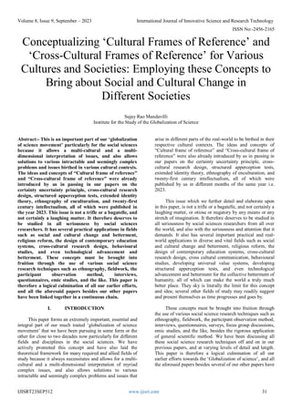 Volume 8, Issue 9, September – 2023 International Journal of Innovative Science and Research Technology
ISSN No:-2456-2165
IJISRT23SEP512 www.ijisrt.com 31
Conceptualizing ‘Cultural Frames of Reference’ and
‘Cross-Cultural Frames of Reference’ for Various
Cultures and Societies: Employing these Concepts to
Bring about Social and Cultural Change in
Different Societies
Sujay Rao Mandavilli
Institute for the Study of the Globalization of Science
Abstract:- This is an important part of our ‘globalization
of science movement’ particularly for the social sciences
because it allows a multi-cultural and a multi-
dimensional interpretation of issues, and also allows
solutions to various intractable and seemingly complex
problems and issues birthed in various cultural contexts.
The ideas and concepts of “Cultural frame of reference”
and “Cross-cultural frame of reference” were already
introduced by us in passing in our papers on the
certainty uncertainty principle, cross-cultural research
design, structured apperception tests, extended identity
theory, ethnography of enculturation, and twenty-first
century intellectualism, all of which were published in
the year 2023. This issue is not a trifle or a bagatelle, and
not certainly a laughing matter. It therefore deserves to
be studied in all seriousness by social sciences
researchers. It has several practical applications in fields
such as social and cultural change and betterment,
religious reform, the design of contemporary education
systems, cross-cultural research design, behavioural
studies, and even technological advancement and
betterment. These concepts must be brought into
fruition through the use of various social science
research techniques such as ethnography, fieldwork, the
participant observation method, interviews,
questionnaires, emic studies, and the like. This paper is
therefore a logical culmination of all our earlier efforts,
and all the aforesaid papers besides our other papers
have been linked together in a continuous chain.
I. INTRODUCTION
This paper forms an extremely important, essential and
integral part of our much touted ‘globalization of science
movement’ that we have been pursuing in some form or the
other for close to two decades now particularly for different
fields and disciplines in the social sciences. We have
actively promoted this concept and have also laid the
theoretical framework for many required and allied fields of
study because it always necessitates and allows for a multi-
cultural and a multi-dimensional interpretation of myriad
complex issues, and also allows solutions to various
intractable and seemingly complex problems and issues that
arise in different parts of the real-world to be birthed in their
respective cultural contexts. The ideas and concepts of
“Cultural frame of reference” and “Cross-cultural frame of
reference” were also already introduced by us in passing in
our papers on the certainty uncertainty principle, cross-
cultural research design, structured apperception tests,
extended identity theory, ethnography of enculturation, and
twenty-first century intellectualism, all of which were
published by us in different months of the same year i.e.
2023.
This issue which we further detail and elaborate upon
in this paper, is not a trifle or a bagatelle, and not certainly a
laughing matter, or otiose or nugatory by any means or any
stretch of imagination. It therefore deserves to be studied in
all seriousness by social sciences researchers from all over
the world, and also with the seriousness and attention that it
demands. It also has several important practical and real-
world applications in diverse and vital fields such as social
and cultural change and betterment, religious reform, the
design of contemporary education systems, cross-cultural
research design, cross cultural communication, behavioural
studies, developing universal value systems, developing
structured apperception tests, and even technological
advancement and betterment for the collective betterment of
humanity, all of which can make the world a truly much
better place. They sky is literally the limit for this concept
and idea; several other fields of study may readily suggest
and present themselves as time progresses and goes by.
These concepts must be brought into fruition through
the use of various social science research techniques such as
ethnography, fieldwork, the participant observation method,
interviews, questionnaires, surveys, focus group discussions,
emic studies, and the like, besides the rigorous application
of general scientific method. We have been discussing all
these social science research techniques off and on in our
previous papers, and at varying levels of detail and length.
This paper is therefore a logical culmination of all our
earlier efforts towards the ‘Globalization of science’, and all
the aforesaid papers besides several of our other papers have
 