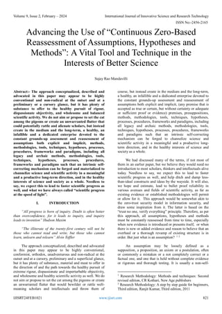 Volume 9, Issue 2, February – 2024 International Journal of Innovative Science and Research Technology
ISSN No:-2456-2165
IJISRT24FEB1021 www.ijisrt.com 821
Advancing the Use of “Continuous Zero-Based
Reassessment of Assumptions, Hypotheses and
Methods”: A Vital Tool and Technique in the
Interests of Better Science
Sujay Rao Mandavilli
Abstract:- The approach conceptualized, described and
advocated in this paper may appear to be highly
conventional and non-radical at the outset and at a
preliminary or a cursory glance, but it has plenty of
substance to offer to the healthy pursuit of rigour,
dispassionate objectivity, and wholesome and balanced
scientific activity. We do not aim or propose to set the cat
among the pigeons or create an unwarranted flutter that
could potentially rattle and alienate scholars, but instead
create in the medium and the long-term, a healthy, an
infallible and a dedicated enterprise devoted to the
constant grounds-up assessment and reassessment of
assumptions both explicit and implicit, methods,
methodologies, tools, techniques, hypotheses, processes,
procedures, frameworks and paradigms, including all
legacy and archaic methods, methodologies, tools,
techniques, hypotheses, processes, procedures,
frameworks and paradigms such that an intrinsic self-
correcting mechanism can be forged and materialized to
channelize science and scientific activity in a meaningful
and a productive long-term direction, and in the healthy
interests of science and society as a whole. Needless to
say, we expect this to lead to faster scientific progress as
well, and what we have always called “scientific progress
at the speed of light”.
I. INTRODUCTION
“All progress is born of inquiry. Doubt is often better
than overconfidence, for it leads to inquiry, and inquiry
leads to invention” Hudson Maxim
“The illiterate of the twenty-first century will not be
those who cannot read and write, but those who cannot
learn, unlearn and relearn” Alvin Toffler
The approach conceptualized, described and advocated
in this paper may appear to be highly conventional,
conformist, orthodox, unadventurous and non-radical at the
outset and at a cursory, preliminary and a superficial glance,
but it has plenty of substance, material and meat to offer in
the direction of and the path towards the healthy pursuit of
extreme rigour, dispassionate and imperturbable objectivity,
and wholesome and healthy scientific activity as well. We do
not aim or propose to set the cat among the pigeons or create
an unwarranted flutter that would bewilder or rattle well-
meaning scholars and intellectuals and throw them of
course, but instead create in the medium and the long-term,
a healthy, an infallible and a dedicated enterprise devoted to
the constant grounds-up assessment and reassessment of
assumptions both explicit and implicit, (any premise that is
accepted as true or certain, but without certainty or adequate
or sufficient proof or evidence) premises, presuppositions,
methods, methodologies, tools, techniques, hypotheses,
processes, procedures, frameworks and paradigms, including
all legacy and archaic methods, methodologies, tools,
techniques, hypotheses, processes, procedures, frameworks
and paradigms such that an intrinsic self-correcting
mechanism can be forged to channelize science and
scientific activity in a meaningful and a productive long-
term direction, and in the healthy interests of science and
society as a whole.
We had discussed many of the terms, if not most of
them in an earlier paper, but we believe they would need no
introduction to most scholars, thinkers and intellectuals alive
today. Needless to say, we expect this to lead to faster
scientific progress as well, and help ditch and dump less-
than-ideal constructs and ideas by the wayside. It will also,
we hope and estimate, lead to bullet proof reliability in
various avenues and fields of scientific activity, as far as
existing evidence or established methodologies will permit
or allow for it. This approach would be somewhat akin to
the zero-trust security model in information security, and
draw some inspiration from it. The latter is based on the
“trust no one, verify everything” principle. Therefore, as per
this approach, all assumptions, hypotheses and methods
must be constantly reassessed from time to time, especially
when new evidence is introduced or presents itself, or when
there is new or added evidence and reason to believe that an
overhaul or a thorough revamp of existing structure is in
order. But just what is an assumption? 1 2
An assumption may be loosely defined as a
supposition, a proposition, an axiom or a postulation, often
or commonly a mistaken or a not completely correct or a
factual one, and one that is held without complete evidence
or rigorous and thorough testing. It is usually a non-self-
1
Research Methodology: Methods and techniques: Second
revised edition, CR Kothari, New Age publishers
2
Research Methodology: A step by step guide for beginners,
Third edition, Ranjit Kumar, Third edition, 2011
 