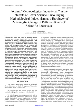 Volume 9, Issue 2, February 2024 International Journal of Innovative Science and Research Technology
ISSN No:-2456-2165
IJISRT24FEB640 www.ijisrt.com 329
Forging “Methodological Inductivism” in the
Interests of Better Science: Encouraging
Methodological Inductivism as a Harbinger of
Meaningful Change in Different Kinds of
Scientific Endeavour
Sujay Rao Mandavilli
Institute for the Study of the Globalization of Science
Abstract:- We begin this paper by defining various
pertinent and relevant terms such as the term
inductivism in science, hypothetico-deductivism, and
subsequently also provide the definitions of various other
terms such as a methodology which naturally also
include and encompass terms such as research and
scientific methodology, scientific methods, scientific
techniques, scientific processes and scientific procedures;
we then proceed to lay down the bare essentials of what
we would like to call “Methodological inductivism”, and
also provide a justification and a raison d’etre for the
same. We also discuss other allied, related and contingent
approaches in the market such as method triangulation,
methodological holism, methodological individualism,
methodological pluralism, etc in a fair level of detail. We
also present, list and lay down bare and in great detail,
the various steps involved in the aforesaid technique of
“Methodological inductivism”, and also analyse and
discuss the various advantages of the this approach. We
also discuss why this could be a defining characteristic of
contemporary science, and could help distinguish
modern science from we would like to call legacy science,
and discuss how this could propel science to an
altogether new trajectory and take it to new heights
besides forging a healthier collaboration among scientists
and researchers across disciplines and geographies. It
could also reduce gaps in a multi-speed civilization and
lead to scientific progress at the speed of light.
I. INTRODUCTION
“The world is moved along, not only by the mighty
shoves of its heroes, but also by the aggregate of tiny pushes
of each honest worker” – Helen Keller
"It is literally true that you can succeed best and
quickest by helping others to succeed." – Napolean Hill
We begin this paper by defining various terms such as
the term inductivism and inductive approaches in science
(we had discussed this concept in great detail previously,
and had contrasted it with deductive approaches as well),
hypothetico-deductivism (which refers to the science and art
of formulating hypotheses, and then deriving conclusions
therefrom), and subsequently provide the definition of
various terms such as a methodology which would include
research and scientific methodology, scientific methods,
scientific techniques, scientific processes and scientific
procedures; we then lay down the bare essentials of what we
would like to call “Methodological inductivism”, (which in
turn refers to the art and science of collating techniques,
methods, processes and procedures in science and aligning
them for the greater purposes of a common good) and
providing a justification and a raison d’etre for this approach
and technique. This, we believe must be carried out and
orchestrated by a small group of dedicated individuals
committed to the cause of science, and to the healthy growth
and the balanced development of science, and individuals
who believe that the time has come to trickle down the
benefits of science to the common man, and help and allow
it advance social and cultural development everywhere,
particularly in regions where social and cultural
empowerment is stagnant or lagging.
We also discuss and deliberate on other allied, related
and contingent approaches in the market such as method
triangulation, methodological holism, methodological
individualism, methodological pluralism, etc in a fair and a
granular level of detail and relate them to the defined and
proposed concepts in our paper as well. We also present, list
and lay down bare and in great detail, the various steps
involved in the above-mentioned technique of
“Methodological inductivism”, and also analyse and discuss
the various components and advantages of the aforesaid
approach. We also discuss why this could be yet another
defining characteristic of contemporary science, and could
help distinguish modern science from what we would now
confidently like to call legacy science, and could propel
science to an altogether new trajectory and take it to new
heights besides forging a healthier collaboration among
scientists and researchers within and across disciplines and
geographies. It could also reduce gaps in a multi-speed
civilization and lead to scientific progress at the speed of
light, with benefits for society and cultural progress as a
whole. We also believe in pragmatism and pragmatic
science, and science that can be put to proper use to solve
 