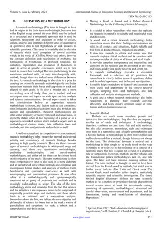 Volume 9, Issue 2, February 2024 International Journal of Innovative Science and Research Technology
ISSN No:-2456-2165
IJISRT24FEB640 www.ijisrt.com 331
II. DEFINITION OF A METHODOLOGY
A research methodology (The term is thought to have
had its origins in the Latin term methodologia, but came into
wider English usage around the year 1800) may be defined
as a structured and a systematic approach that is used by
scientists, researchers and engineers in order to collect,
collate, analyse, and interpret different kinds of quantitative
or qualitative data to test hypotheses or seek answers to
scientific questions. (The term is invariably tied to the idea
of research which itself comprises of several activities
which, in the words of , Clifford Woody and others, involves
the constant definition and redefinition of problems, the
formulation of hypotheses or proposed solutions; the
collection, organization and evaluation of deductions in
order to arrive at specific conclusions which are in turn
tested to ensure their validity) The term methodology is also
sometimes confused with, or used interchangeably with,
method, though there are indeed some differences between
the two. A research methodology is also akin to a plan for
carrying out scientific research methodologically and helps
researchers maintain their focus and keep them on track and
aligned to their goals. It is also a broader and a more
overarching area of study than just a method and can
encompass areas and topics as wide apart as data analysis
and science communication. Several aspects must be taken
into consideration before an appropriate research
methodology is chosen, and factors such as cost constraints,
time limitations and ethical concerns must also be taken into
account and consideration. Research methodologies are
often either implicitly or tacitly followed and understood, or
explicitly stated, often at the beginning of a paper or in a
separately earmarked section which includes aspects such as
methodological choices made, data collection tools and
methods, and data analysis tools and methods as well.
A well-structured and a comprehensive (also pertinent)
research methodology helps ensure the internal and external
validity and consistency of research findings besides
pointing to high quality research. There are three common
types of research methodologies in widespread usage and
currency, and these are quantitative methodologies,
qualitative methodologies, and mixed-method
methodologies, and either of the three can be chosen based
on the objective of the study. The term methodology is often
more comprehensive (and is also used in a more elaborate
and an unrestricted sense) than methods and comprises and
encompasses formal studies and analyses of methods (with
benchmarks and systematic overviews) as well with
accompanying and concomitant processes. It also often
refers to a methodologically and epistemologically
consistent set or group of processes and methods and is
ensuingly wider-arching in scope. The idea of the term
methodology stems and emanates from the fact that science
and the activities it encompasses, needs to be composed of
empirically provable steps and methods, and those which
leads to an unbiased and a non-partisan analysis.
Somewhere down the line, we believe the core objective and
philosophy of science has been lost to the murky waters of
parochialism and careerism. As such, a reboot and a
comprehensive may be in order.
 Having a Good, a Sound and a Robust Research
Methodology has the Following Distinct Advantages:
 It is useful to other researchers who want the replicate
the research or extend it in suitable and meaningful ways
and directions.
 A sound and a robust research methodology helps
researchers ensure that their findings and outcomes are
valid in all contexts and situations, highly reliable and
free from all kinds of biases, prejudices and errors.
 It also ties research to ethics and makes sure that
research employs ethical methods and is consistent with
various principles of ethics at all times, and at all levels.
 It provides complete transparency and traceability; and
questions on the research can be answered at any time,
and issues quickly and easily resolved and sorted out.
 A research methodology provides a consistent
framework and a coherent set of guidelines for
researchers to clearly define research questions, define
and formulate hypotheses, and define and set objectives.
 It readily helps researchers to identify and ascertain the
most useful and appropriate in the context research
designs, sampling tools and techniques, and data
collection and analysis strategies and methods.
 A good and a robust research methodology also helps
researchers in planning their research activities
efficiently, and helps ensure optimum usage of time,
human and non-human resources.
 Scientific Method
Methods are much more mundane, prosaic and
restrictive than methodologies; they therefore encompass a
smaller set of tools and techniques. A methodology,
therefore, combines not just bona fide and valid methods,
but also adds processes, procedures, tools and techniques
onto them in a harmonious and a highly comprehensive and
a holistic fashion. A methodology is often more explicit and
well-orchestrated than a method, though this may not always
be the case. The distinction between a method and a
methodology is often sought to be made based on the stage
it pertains to or refers to in the reference or a context of a
scientific study, but this is again not a rigid or a dogmatic
rule or supposition. However, methods are the vehicles and
the foundational pillars methodologies rest on, and ride
upon. The latter will have minimal meaning without the
former. The term method is thought or said to have been
derived from the French word la methode, but which can be
further traced back to older Latin and Greek roots. The
ancient Greek word methodus refers enquiry, particularly
scientific enquiry and scientific investigation. The famed
Oxford English Dictionary defines the term scientific
method as ‘as a method or procedure that has characterised
natural science since at least the seventeenth century,
consisting of systematic, methodological, strucutred and
careful observation, measurement and experiment, and the
formulation, testing and modification of developed.
Hypotheses.’ 7
7
Sperber, Dan, 1997. “Individualisme méthodologique et
cognitivisme,” in R. Boudon, F. Chazel & A. Bouvier (eds.)
 