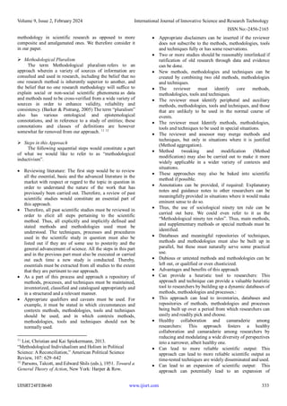 Volume 9, Issue 2, February 2024 International Journal of Innovative Science and Research Technology
ISSN No:-2456-2165
IJISRT24FEB640 www.ijisrt.com 333
methodology in scientific research as opposed to more
composite and amalgamated ones. We therefore consider it
in our paper.
 Methodological Pluralism
The term Methodological pluralism refers to an
approach wherein a variety of sources of information are
consulted and used in research, including the belief that no
one research method is inherently superior to another, and
the belief that no one research methodology will suffice to
explain social or non-social scientific phenomena as data
and methods need to be cross-verified from a wide variety of
sources in order to enhance validity, reliability and
consistency. (Barker & Pistrang, 2005) The term “pluralism”
also has various ontological and epistemological
connotations, and in reference to a study of entities; these
connotations and classes of definitions are however
somewhat far removed from our approach. 11 12
 Steps in this Approach
The following sequential steps would constitute a part
of what we would like to refer to as “methodological
inductivism”.
 Reviewing literature: The first step would be to review
all the essential, basic and the advanced literature in the
market with respect or regard to the topic in question in
order to understand the nature of the work that has
previously been carried out. Therefore, a review of past
scientific studies would constitute an essential part of
this approach.
 Therefore, all past scientific studies must be reviewed in
order to elicit all steps pertaining to the scientific
method. Thus, all explicitly and implicitly defined and
stated methods and methodologies used must be
understood. The techniques, processes and procedures
used in the scientific study in question must also be
listed out if they are of some use to posterity and the
general advancement of science. All the steps in this part
and in the previous part must also be executed or carried
out each time a new study is conducted. Thereby,
essentials must be extracted from all studies to the extent
that they are pertinent to our approach.
 As a part of this process and approach a repository of
methods, processes, and techniques must be maintained,
inventorized, classified and catalogued appropriately and
in a structured and a relevant manner.
 Appropriate qualifiers and caveats must be used. For
example, it must be stated in which circumstances and
contexts methods, methodologies, tools and techniques
should be used, and in which contexts methods,
methodologies, tools and techniques should not be
normally used.
11
List, Christian and Kai Spiekermann, 2013.
“Methodological Individualism and Holism in Political
Science: A Reconciliation,” American Political Science
Review, 107: 629–642
12
Parsons, Talcott, and Edward Shils (eds.), 1951. Toward a
General Theory of Action, New York: Harper & Row.
 Appropriate disclaimers can be inserted if the reviewer
does not subscribe to the methods, methodologies, tools
and techniques fully or has some reservations.
 Two or more studies should be reasonably interlinked if
ratification of old research through data and evidence
can be done.
 New methods, methodologies and techniques can be
created by combining two old methods, methodologies
and techniques.
 The reviewer must identify core methods,
methodologies, tools and techniques.
 The reviewer must identify peripheral and auxiliary
methods, methodologies, tools and techniques, and those
that are unlikely to be used in the normal course of
events.
 The reviewer must Identify methods, methodologies,
tools and techniques to be used in special situations.
 The reviewer and assessor may merge methods and
techniques, but only in situations where it is justified
(Method aggregation).
 Method tweaking and modification (Method
modification) may also be carried out to make it more
widely applicable in a wider variety of contexts and
situations.
 These approaches may also be baked into scientific
method if possible.
 Annotations can be provided, if required: Explanatory
notes and guidance notes to other researchers can be
meaningfully provided in situations where it would make
eminent sense to do so.
 Thus, the use of sociological ninety ten rule can be
carried out here. We could even refer to it as the
“Methodological ninety ten rules”. Thus, main methods,
and supplementary methods or special methods must be
identified.
 Databases and meaningful repositories of techniques,
methods and methodologies must also be built up in
parallel, but these must naturally serve some practical
use.
 Dubious or untested methods and methodologies can be
left out, or qualified or even chasticized.
 Advantages and benefits of this approach
 Can provide a heuristic tool to researchers: This
approach and technique can provide a valuable heuristic
tool to researchers by building up a dynamic databases of
methods, methodologies and processes.:
 This approach can lead to inventories, databases and
repositories of methods, methodologies and processes
being built up over a period from which researchers can
easily and readily pick and choose.
 Healthy collaboration and camaraderie among
researchers: This approach fosters a healthy
collaboration and camaraderie among researchers by
reducing and modulating a wide diversity of perspectives
into a narrower, albeit healthy one.
 Can lead to more reliable scientific output: This
approach can lead to more reliable scientific output as
time-tested techniques are widely disseminated and used.
 Can lead to an expansion of scientific output: This
approach can potentially lead to an expansion of
 