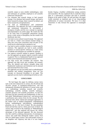 Volume 9, Issue 2, February 2024 International Journal of Innovative Science and Research Technology
ISSN No:-2456-2165
IJISRT24FEB640 www.ijisrt.com 334
scientific output as more reliable methodologies, tools
and techniques are gainfully employed in all scientific
endeavours and pursuits.
 Can eliminate bad research design or bad research
strategy: Can eliminate bad research design, and lead to
better research by design, better research by default, and
better research by conceptualization.
 Can lead to methodological and institutional
coherentism: This approach can lead to methodological
and institutional coherentism by pre-empting a
divergence of paths, and this was a concept we espoused
and propounded in an earlier paper. We would also like
to see some form of meaningful coherentism emerge
across a wide variety of disciplines, but this would in all
likelihood, take time.
 Can lead to cross-cultural research design: This approach
can lead to a better cross-cultural research design, as
ideas and views from researchers from all parts of the
world can be culled and put to productive use.
 Can lead to easily available situation or context-specific
solutions: This approach can lead to easily available
situation or context-specific solutions as a wide variety
of methods and techniques are available for selection.
 Can improve scientific method in general: Needless to
say, this approach can greatly improve scientific method
in general: This is a fundamental benefit of our approach
which can be harnessed and eminently realized.
 Can help revisit and revalidate old research: This
approach can help revisit and revalidate old research:
Thus, the inherent and intrinsic strengths along with
fundamental weaknesses and limitations can be assessed
and reassessed from time to time.
 This approach can also inevitably lead to methodological
pluralism and method triangulation; these are two
concepts we discussed threadbare in our paper. This
approach can also lead to methodological holism as well.
III. CONCLUSION
We had begun this paper by defining various terms
such as the term inductivism in science, the oft-utilized and
oft-cited concept of hypothetico-deductivism, and had
subsequently furnished the definition of various terms such
as a methodology including research and scientific
methodology, scientific methods, scientific techniques,
scientific processes and scientific procedures; we had also
laid down the bare essentials and fundamentals of what we
had called “Methodological inductivism”, and had provided
a justification and a raison d’etre for this concept. We also
discussed other allied, related and contingent approaches in
the market such as method triangulation, methodological
holism, methodological individualism, methodological
pluralism, etc in a fair level of detail. We also presented,
listed and laid bare and in a fairly great level of detail, the
various steps involved in the technique of “Methodological
inductivism”, and also analysed and discuss the various
advantages of the aforesaid approach. We also discussed
why this could be a defining characteristic of contemporary
science and could help distinguish modern science from
what we called legacy science, and could propel science to
an altogether new trajectory and take it to new heights
besides forging a healthier collaboration among scientists
and researchers. We also explained why It could also reduce
gaps in a multi-speed civilization and lead to scientific
progress at the speed of light. All said and done, this paper
would constitute an important part of our long-standing
globalization of science movement. We leave it to other
researchers to take forward this approach in meaningful
ways.
 