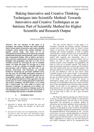 Volume 9, Issue 1, January – 2024 International Journal of Innovative Science and Research Technology
ISSN No:-2456-2165
IJISRT24JAN1692 www.ijisrt.com 1516
Baking Innovative and Creative Thinking
Techniques into Scientific Method: Towards
Innovative and Creative Techniques as an
Intrinsic Part of Scientific Method for Higher
Scientific and Research Output
Sujay Rao Mandavilli
Institute for the Study of the Globalization of Science
Abstract:- The core objective of this paper is to
investigate and propose methods and means through
which various classes of innovative and creative thinking
techniques which include both existing techniques in
popular current usage, and those yet to be
conceptualized and theorized can be baked into scientific
method both integrally and intrinsically, and in a natural
and a harmonious fashion. This we believe can lead to
faster and more comprehensive scientific progress across
disciplines and geographies and usher in a new era of
scientific research by increasing the rate of scientific
output. We begin this paper by carrying out a brief
overview of the key concepts of scientific method, its
characteristics and its history, and also refer to our
previous observations and discussions on scientific
method by referencing our previously published works
over the years. We also define and propose categories of
individuals by whom we believe this approach can be
meaningfully adopted and implemented, and also lay
bare the purported objectives of this approach. Last but
not the least, we review existing approaches to innovative
and creative techniques, and drive home a very crucial
and a critical point: the entire field of creative and
innovative techniques is apparently in its infancy yet,
and more innovative and creative techniques need to be
conceptualized and gestated in the years and decades to
come including those specific to scientific theorization.
I. INTRODUCTION
 The True Sign of Intelligence is not Knowledge, but
Imagination – Albert Einstein
 Innovation is Seeing what Everybody has seen and
Thinking what Nobody has Thought- Dr Albert Szent
Gyorgyi
 If you do not express your own original ideas, if you do
not listen to your own inner voice and being, it goes
without saying that you have betrayed yourself- Rollo
May
The core avowed objective of this paper is to
investigate, formulate and propose methods, techniques,
concepts and means through which we believe various
classes of innovative and creative thinking techniques
including both existing techniques in wide or popular
current practice or usage, and those yet to be conceptualized,
formulated and theorized can be baked into scientific
method both integrally and intrinsically, and in a
harmonious, regularized and a systematic fashion. This we
believe, can lead to faster and more comprehensive
scientific progress across disciplines and geographies and
usher in a new era of scientific research. This would we
hope and anticipate, bring the era and the age of the hitherto
slow and western-centric pace of scientific progress with
particular reference to various fields of the social sciences to
an end, and shepherd in what we have always called
“scientific progress at the speed of light”. It also naturally
will, we anticipate reduce gaps in a multi-speed civilization
and step up scientific output from underrepresented regions
of the world. It will also accelerate the process of
technological change given that fact that technological
innovation and technological ideas have always had their
roots in basic and applied science driven by robust scientific
method. At the heart of our approach is therefore the
democratization and universalization of scientific methods
in the best interests of science and scientific output. This
will we hope lead to what we call a grey revolution
everywhere.
We begin this paper by carrying out a brief overview
of the key concepts of scientific method, its characteristics
and its chequered history, and also refer to our previous
observations and discussions on scientific method by
referencing our previously published works particularly in
the past couple of years. We also define and propose
categories of individuals by whom we believe this approach
can be meaningfully adopted and implemented, and review
the purported objectives of this approach as well. . Last but
not the least, we review existing approaches to innovative
and creative techniques, (and those which are in wide or
popular currency) and drive home a very crucial point: the
field is apparently in its infancy yet, and more innovative
and creative techniques need to be conceptualized and
 