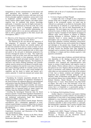 Volume 9, Issue 1, January – 2024 International Journal of Innovative Science and Research Technology
ISSN No:-2456-2165
IJISRT24JAN1692 www.ijisrt.com 1518
triangulation is. Science communication (to the masses and
other specialists) also constitutes a specialized sub-
discipline within the ambit of science, with many novel and
diverse principles applied to popularize science and to lead
to heightened scientific awareness. Scientific research
always requires subject matter expertise, and subject matter
expertise may be combined with process knowledge
judiciously. A researcher must also be highly motivated; he
not only derives intellectual joy from his work, but is also
happy to serve society in meaningful, productive and
purposeful ways. For a more detailed understanding on
scientific method refer to our previous publications in this
field as well as general literature in this field. (Leech and
Onwuegbuzie, 2005) 5 6 7 8 9 10
 Objectives of the Integration of Innovative and Creative
Thinking Techniques into Scientific Method
The following are the core and the key objectives of
the integration of innovative and creative thinking
techniques firmly and robustly into scientific method, and
the end must naturally be used as a means of study; to put it
in other words, the innovative and creative techniques used
must align with, be used in conjunction with, or form a part
and parcel or the end goal or destination proposed to be
arrived at through the means of a study. This would only
constitute a short list at best; more and more benefits could
materialize and fructify as time progresses, and all these
would naturally catapult and propel scientific output to an
altogether different and higher trajectory. The integration of
innovative and creative thinking techniques into scientific
method, must be carried out in all phases of scientific study,
though we emphasize the need for a new class of innovative
and creative thinking methods for scientific activity; hence,
this paper. This will of course, need critical thought and
cogitation, and the desire to unlock and harness one’s
creative potential. It would also demand and warrant other
5
Elucidating the Certainty uncertainty principle for the
Social Sciences: Guidelines for hypothesis formulation in
the Social Sciences for enhanced objectivity and intellectual
multi-polarity Sujay Rao Mandavilli IJISRT, March 2023
6
Advocating output criteria based scientific and research
methodologies: Why the reliability of scientific and research
methods must be measured based on output criteria and
attributes Sujay Rao Mandavilli IJISRT, August 2023
7
Unveiling the Sociological Ninety-ten rules for Social
Sciences research: Towards better hypothesis formulation in
the Social Sciences in the interests of higher quality research
and intellectual multi-polarity Sujay Rao Mandavilli
Published in IJISRT, February 2023
8
Operationalizing cross-cultural research design: Practical,
cost-effective, and a minimalistic application of cross-
cultural research design to minimize cultural bias in research
and reconcile diverse viewpoints IJISRT, April 2023 Sujay
Rao Mandavilli
9
Krebs, Robert E. (2004). Groundbreaking Scientific
Experiments, Inventions, and Discoveries of the Middle
Ages and the Renaissance
10
Smith, Pamela H. (2009). "Science on the Move: Recent
Trends in the History of Early Modern Science".
Renaissance Quarterly. 62 (2)
attributes such as the art of visualization and manifestation
to a generous degree.
 To Eschew Dogma and Rigid Thought
A dogma (the term is thought to have originated in
Ancient Greek and is thought to have been transmitted to
English in the seventeenth century via Latin) may be
referred to as a principle or an allied set of principles which
are laid down by an authority or a rigid doctrine as being
incontrovertibly true, and are held unquestionably by its
proponents. The term dogma may also refer to as dogmas
enforced by means of diktat by dictators or repressive and
regressive regimes. Examples of such dogmas are dogmas of
different major world religions or dogmas of different
opposing ideologies or doctrines. Dogmas are therefore
commonly found to various degrees in doctrines and
philosophies such as communism, totalitarianism, fascism,
laissez-faire capitalism, scientism, liberalism, conservatism,
and the like. Science too may not be entirely free of dogmas
and ideologies at the present time, though we have been
espousing the cause of ideology-free and globalized science
all along. Science has therefore been often blighted by
ideologies such as scientism; these share all the hallmarks of
an ideology or a dogma and have already acquired a wide
pejorative connotation.
There are many types of atheism, and beliefs held may
vary depending on the ideology practised and also the
individual. Antony Flew, Michael Martin and other
researchers have compared and contrasted positive (also
known as strong or hard) atheism with negative (weak or
soft) atheism. Positive atheism refers to a strong assertion
that gods do not exist. Negative atheism includes may other
forms of non-theism; some thinkers adopt neutral stances,
while others are non-committal on the issue of the existence
of God. Just as theistic evolution and intelligent design
proponents have included Christian apologists such as
Michael J. Behe, JP Moreland, and Stephen C. Meyer, rigid
and confirmed atheists have included thinkers of the like of
Richard Dawkins, Daniel Dennett, and the American
biologist Jerry A. Coyne. Their doctrines may often border
on dogma. Also refer to the “four horsemen” of the new
atheism movement. Dogmas in science often translate into
science that is of disputable or a questionable quality, or
even translate to, in some cases, extreme peer-review bias. 11
 To Challenge Well-Established Notions
Another objective of innovative and creative thinking
techniques baked into scientific method is the discarding or
abandonment of long held or long-standing shibboleths. A
shibboleth is a less commonly used English term that may
refer to a long-standing custom and usually outdated, (or
sometimes untenable or plain wrong) belief, or a principle,
that distinguishes a particular class or group of people from
the rest of the population. The term is said to have
11
Stanglin, K.D. (2009). "Dogma". In Dyrness, William A.;
Kärkkäinen, Veli-Matti (eds.). Global Dictionary of
Theology: A Resource for the Worldwide Church.
InterVarsity Press. ISBN 978-0830878116.
 