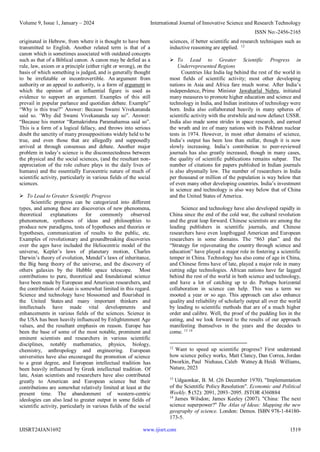 Volume 9, Issue 1, January – 2024 International Journal of Innovative Science and Research Technology
ISSN No:-2456-2165
IJISRT24JAN1692 www.ijisrt.com 1519
originated in Hebrew, from where it is thought to have been
transmitted to English. Another related term is that of a
canon which is sometimes associated with outdated concepts
such as that of a Biblical canon. A canon may be defied as a
rule, law, axiom or a principle (either right or wrong), on the
basis of which something is judged, and is generally thought
to be irrefutable or incontrovertible. An argument from
authority or an appeal to authority, is a form of argument in
which the opinion of an influential figure is used as
evidence to support an argument. Examples of this still
prevail in popular parlance and quotidian debate. Example”
“Why is this true?” Answer: Because Swami Vivekananda
said so. ‘Why did Swami Vivekananda say so”. Answer:
“Because his mentor “Ramakrishna Paramahamsa said so”.
This is a form of a logical fallacy, and throws into serious
doubt the sanctity of many presuppositions widely held to be
true, and even those that are allegedly and supposedly
arrived at through consensus and debate. Another major
problem in today’s science is the disconnectedness between
the physical and the social sciences, (and the resultant non-
appreciation of the role culture plays in the daily lives of
humans) and the essentially Eurocentric nature of much of
scientific activity, particularly in various fields of the social
sciences.
 To Lead to Greater Scientific Progress
Scientific progress can be categorized into different
types, and among these are discoveries of new phenomena,
theoretical explanations for commonly observed
phenomenon, syntheses of ideas and philosophies to
produce new paradigms, tests of hypotheses and theories or
hypotheses, communication of results to the public, etc.
Examples of revolutionary and groundbreaking discoveries
over the ages have included the Heliocentric model of the
universe, Kepler’s laws of planetary motion, Charles
Darwin’s theory of evolution, Mendel’s laws of inheritance,
the Big bang theory of the universe, and the discovery of
others galaxies by the Hubble space telescope. Most
contributions to pure, theoretical and foundational science
have been made by European and American researchers, and
the contribution of Asian is somewhat limited in this regard.
Science and technology have blossomed and flourished in
the United States and many important thinkers and
intellectuals have made vital developments and
enhancements in various fields of the sciences. Science in
the USA has been heavily influenced by Enlightenment Age
values, and the resultant emphasis on reason. Europe has
been the base of some of the most notable, prominent and
eminent scientists and researchers in various scientific
disciplines, notably mathematics, physics, biology,
chemistry, anthropology and engineering. European
universities have also encouraged the promotion of science
to a great degree, and European intellectual tradition has
been heavily influenced by Greek intellectual tradition. Of
late, Asian scientists and researchers have also contributed
greatly to American and European science but their
contributions are somewhat relatively limited at least at the
present time. The abandonment of western-centric
ideologies can also lead to greater output in some fields of
scientific activity, particularly in various fields of the social
sciences, if better scientific and research techniques such as
inductive reasoning are applied. 12
 To Lead to Greater Scientific Progress in
Underrepresented Regions
Countries like India lag behind the rest of the world in
most fields of scientific activity; most other developing
nations in Asia and Africa fare much worse. After India’s
independence, Prime Minister Jawaharlal Nehru, initiated
many measures to promote higher education and science and
technology in India, and Indian institutes of technology were
born. India also collaborated heavily in many spheres of
scientific activity with the erstwhile and now defunct USSR.
India also made some strides in space research, and earned
the wrath and ire of many nations with its Pokhran nuclear
tests in 1974. However, in most other domains of science,
India’s output has been less than stellar, though it is now
slowly increasing. India’s contribution to peer-reviewed
journals has also greatly increased, though in many cases,
the quality of scientific publications remains subpar. The
number of citations for papers published in Indian journals
is also abysmally low. The number of researchers in India
per thousand or million of the population is way below that
of even many other developing countries. India’s investment
in science and technology is also way below that of China
and the United States of America.
Science and technology have also developed rapidly in
China since the end of the cold war, the cultural revolution
and the great leap forward. Chinese scientists are among the
leading publishers in scientific journals, and Chinese
researchers have even leapfrogged American and European
researchers in some domains. The “863 plan” and the
“Strategy for rejuvenating the country through science and
education” have played a major role in fostering a scientific
temper in China. Technology has also come of age in China,
and Chinese firms have of late, played a major role in many
cutting edge technologies. African nations have far lagged
behind the rest of the world in both science and technology,
and have a lot of catching up to do. Perhaps horizontal
collaboration in science can help. This was a term we
mooted a year or so ago. This approach can also enhance
quality and reliability of scholarly output all over the world
by leading to scientific methods that are of a much higher
order and calibre. Well, the proof of the pudding lies in the
eating, and we look forward to the results of our approach
manifesting themselves in the years and the decades to
come. 13 14
12
Want to speed up scientific progress? First understand
how science policy works, Matt Clancy, Dan Correa, Jordan
Dworkin, Paul Niehaus, Caleb Watney & Heidi Williams,
Nature, 2023
13
Udgaonkar, B. M. (26 December 1970). "Implementation
of the Scientific Policy Resolution". Economic and Political
Weekly. 5 (52): 2091, 2093–2095. JSTOR 4360884
14
James Wilsdon; James Keeley (2007). "China: The next
science superpower?" The Atlas of Ideas: Mapping the new
geography of science. London: Demos. ISBN 978-1-84180-
173-5.
 