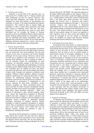 Volume 9, Issue 1, January – 2024 International Journal of Innovative Science and Research Technology
ISSN No:-2456-2165
IJISRT24JAN1692 www.ijisrt.com 1520
 To Democratize Science
Research is not the field of the specialist only. As
observed by W.C. Redford and V.V. Kamat, teachers and
other intellectuals can also do research. However, they
would need both intelligence and insight. We have also
remarked very often that amateurs or non-specialists can
contribute to science if the adopt disciplined and rigorous
perspectives. This would be akin to citizens taking up
journalism in what is called citizen journalism, and could
help viewing or dissecting issues from new and novel
perspectives. This observation was made by many other
individuals too. For example, the Society of Amateur
Scientists or SAS was founded by Shawn Carlson under the
banner “helping ordinary people do extraordinary science”,
and has reportedly been doing extraordinary work. This
approach may work because it allows for the wider public to
challenge constructs espoused by a coterie, and can also
help break down cabals as well quite systematically.
 To Solve Social Problems
We also look forward to a new generation of scientists
both in the social sciences and in the other fields of sciences
who can proactively solve social problems. We also look
forward to new class of innovative and creative thinking
techniques for the social sciences. However, sciences have
not been put to productive and constructive use to solve
pressing social problems as often or perhaps as widely as
may be necessary despite the manifestation of some
exceptions. An interesting example in the field of action
research. This is a philosophy and methodology of research
sometimes used in different fields of the social sciences, and
was developed upon by Stephen M Corey and others.
Innovation can help solve many social problems and lead to
a better world. Examples are solutions to different social
problems, different cultural problems, different economic
problems, achievement of a perceived ideal state in society,
solutions for empowering linguistic have-nots, better
legislation to prevent hire and fire policies by employers, or
the institution or continuation of employment at will
policies, solutions for drug abuse, alcoholism, racism,
economic inequality, car safety, government policy, the
search and hunt for better economic development models,
solutions for better social security and welfare, solutions for
child abuse, better parenting techniques, better user
interface in Microsoft or other software products, better
voice, speech and handwriting recognition in Microsoft
products and tools, strategies to improve education and
attain universal literacy, methods, tools and strategies to end
helicopter science, strategies in automated teaching
techniques, jettisoning of outdated historical models,
techniques to improve hypothesis formulation or religious
reform. Thus, we hypothesize such techniques can be widely
used in the social sciences, more widely than even the
physical sciences, though our statement is open to
interpretation, challenge and scrutiny.
Innovation must be practiced as a mindset, by force of
habit and by dint of habit. We must also have objective
based and objective driven innovation as well as issue based
and objective driven innovation. We can also propose the
term “Structured innovative thinking techniques for Social
Sciences Research” (SITTSSR). The approach proposed in
this paper indeed firmly adheres to this category. These are
the four spokes in the wheel to make this happen, and these
are 1. Intellectualism (twenty-first century intellectualism)
(This is the pillar upon which innovative and creative
thought and activism rest). 2. Innovative and creative
thinking techniques as proposed in this paper. 3. Activism as
necessary (science and non-science) 4. Structured
apperception tests for socio-cultural change and theories of
socio-cultural change as proposed and discussed by us over
the years. This would constitute an extremely important
pillar of socio-cultural change. Of course, our approach is
only indicatory; there are many issues and methods that
cannot be envisaged by any one scholar or individual;
hence, the emphasis on creative and innovative thinking
techniques that must be followed in letter and spirit.
 To Challenge Eurocentric Biases
Eurocentrism (also often known as western-centricity,
western-centrism or euro-centricity) refers to the practice of
seeing things from the point of view of European culture or
cultures or form the point of view of European people,
particularly from the point of view of western Europe or
north-western Europe or the peoples inhabiting it; it may
also refer to the innate or intrinsic belief of act of
considering Europe or Europeans to be the most important
“race” or civilization, a notion birthed in imperialism and
colonialism. Questions and beliefs of race, colonialism, and
Eurocentrism are now a prominent part of cultural studies,
and this trend is only likely to accelerate in the future.
Eurocentrism is often widely alleged to have impacted
science and scholarly activity detrimentally, particularly
fields like Indology; this is a widely held belief among
South Asian scholars but is vehemently and vociferously
denied by conservative European or American scholars of
the likes of Michael Witzel and Gregory Possehl. The term
“Eurocentrism” is relatively old; however, it increased in
popularity beginning in the 1970’s up to the 1990’s. We also
used it widely in our papers and in our publications,
probably over a dozen times. Anti-Eurocentrism is often
associated with the promotion of indigenous knowledge; It
is also associated with the anti-colonial movements of
thinkers like Edward Said, Chinua Achebe, Frantz Fanon,
Jamaica Kincaid, Arjun Appadurai, and Gayatri Spivak.
These took off briefly in the 1970’s and 1980’s, but since
appear to have tapered off.
 Saying no to Ideologies
An ideology may be defined as a system of ideas and
ideals, usually one which forms the foundation and the basis
of economic or political theory and policy. It is also a
collection of ideas with rigid content, usually normative,
prescriptive and non-adaptive, and non-changing; Definition
of ideologies have been provided by scholars such as A.L.C.
Destutt de Tracy, David W. Minar and Terry Eagleton,
among others, and we have discussed some of these in our
previously published papers. Today most people view
communism in negative terms, it is often widely associated
with dictatorship, abuse of power, suppression of human
rights, and poor economic performance, though this was not
always the case; therefore, careful scholarship is required to
 
