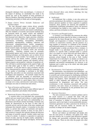 Volume 9, Issue 1, January – 2024 International Journal of Innovative Science and Research Technology
ISSN No:-2456-2165
IJISRT24JAN1692 www.ijisrt.com 1521
distinguish ideologies from non-ideologies. A criticism of
the impact of ideology on scholarship also needs to be
carried out, such as the negation of many postulates of
Marxist, Hindutva, Dravidian nationalist, or Dalit nationalist
scholarship, particularly in fields such as historiography,
 Output Criteria Driven Scientific Endeavour and
Scholarly Output
We had discussed output criteria driven scientific
endeavour and scholarly output in our paper “Advocating
output criteria based scientific and research methodologies:
Why the reliability of scientific and research methods must
be measured based on output criteria and attributes”
published in the year 2023. Among the output criteria we
had discussed were objectivity, rigour, precision, reliability,
internal and external validity and consistency, accuruacy,
systematicity, verifiability, measurability, falsifiability,
repeatability, reproducibility, credibility, coherence and
coherentism, comprehensiveness, holism, transparency,
abstraction, predictability, consistency, empiricism ethics-
based research output, non-dogma and openness to research
results, provisionality of research results and universal
applicability. Therefore, research must be constantly
benchmarked against such criteria; innovative and creative
thinking techniques can help greatly, just as metrics driven
scholarship can work wonders. For example, we can have
various metrics for human welfare, scientific progress,
lopsidedness of economic progress and scholarly activity,
human progress and prosperity, reduction of paradoxes etc.
This will lead to scientific progress at the speed of light, and
can help reduce gaps in what we called a “multi-speed
civilization”. It will also lead to a grey revolution, and one
that is characterized by a greater scientific awakening. Grey
as the symbol of knowledge is attributed to the Bible,
though blue and yellow are also sometimes associated with
intelligence and competence. All scientific output must be
in conformity with our principles of aeternsitism and
omnimodism, and must also bring about social and cultural
change to a reasonable or a great degree; there is however,
no recipe set in stone, and innovative and creative thinking
techniques can come in various hues and colours.
 Types of Scientists and Researchers
This approach can be used by many different types of
scientists, researchers and scholars which include:
 Mainstream Scientists, Researchers and Scholars
A scientist refers to an individual who systematically
gathers and uses research and evidence, to make hypotheses
and test them, to gain and share new understanding of a
phenomena and advance human knowledge. Scientists may
further be characterized on the basis of their field of
scientific activity, and on the basis of the tools, methods and
techniques they typically employ. A researcher on the other
hand, is a person who carries out systematic and rigorous
academic or scientific research; at times, he may assist a
lead scientist in research who typically dictates the direction
and tempo of scientific research. Another widely used term
is that of a scholar. A scholar is a specialist in a particular
branch of study, and may be highly erudite; scholarship is
associated commonly with sagesse and dignity. All the three
terms discussed above carry distinct meanings, but may
overlap in connotation.
 Intellectuals
An intellectual, like a scholar, is one who carries out
activities pertaining to the intellect; he may possess or carry
distinct personal qualities (or those acquired to academic
initiation); these qualities are fostered and amplified in
intellectually challenging atmospheres; hence, the presence
of intellectuals has tended to vary widely from culture to
culture, and from civilization to civilization.
 Visionaries and Thought Leaders
A visionary is an individual who possesses the ability
to think about the future, plan for the future, or otherwise, be
prepared for the future through the use of deep, cogitative
thought, and imagination or wisdom. Visionaries are less
common in conservative societies, but the presence of a
large number of visionaries is a hallmark of the scientific
and intellectual maturity of a society or a culture in general.
A thought leader is similar yet distinct from a visionary. A
thought leader is an individual who is recognized as an
authority in a specific field. A thought leader is a person
who is an expert in a given field area and whom others in
that industry turn to for guidance. He also leads and
promotes critical thought in that area or field. Another
related kind of an individual is an idealist; an idealist is an
individual who is guided more by ideals and less by
pragmatic and practical considerations; he, however, is an
important and a useful cog in the wheel, and often goads
other people to action.
 Revolutionaries, Non-Conformists and Challengers
Revolutionaries, non-conformists and challengers are
another important class of individuals who play a major role
in scientific and societal progress by challenging established
and prevailing norms, mores and attitudes and ushering in
change and progress. These individuals also possess the
ability to think originally and differently, but also are
characterized by pragmatism and action. The term
revolutionary is also sometimes associated with political
revolutions, but some classes of revolutions such as the
overthrow of the bourgeoisie by the proletariat have now
become archaic and meaningless.
 Awareness Generators
The term awareness both in common parlance and in
the social sciences is a concept that deals with the
knowledge and perception of the occurrence of events. This
kind of awareness is birthed in collective or personal
experience, and in turn leads to various predictable outcome.
Awareness generators are often a precursor for all forms of
change and are necessary before an outcome can be
executed, or change can be made to happen.
 Movers, Shakers, Influencers and Change Agents
Movers and shakers are individuals and people who
have the most power or influence, and agitate most. They
also take initiative for, or assume upon themselves agendas
for change, and successfully orchestrate them and bring
them to fruition. These are also often the people who often
 