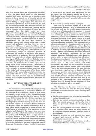 Volume 9, Issue 1, January – 2024 International Journal of Innovative Science and Research Technology
ISSN No:-2456-2165
IJISRT24JAN1692 www.ijisrt.com 1522
bring about the most change, and influence other individuals
to think like them. These people are also sometimes
associated with science activism, and we consider science
activism to be an integral part of scientific activity and
endeavour as well, and one which employs innovative and
creative thinking to a large degree. Thus, innovative and
creative thinking techniques must be the fulcrum, the pivot
and the anchor upon which many activities associated and
allied with science rest. We can critique Hindutva, Marxist,
Dalit or Dravidian misrepresentations of history, and even
convincingly show that highly limited and biased
approaches to historiography like Marxist historiography are
dangerously counter-productive and can even encourage
Hindutva even more. Marxist historiography also damages
science, society and the education system with its pursuit of
non-objectivity. We also have other categories of
individuals such as muck rackers, rabble rousers, whistle
blowers, and gaslighters, but these terms are not as
commonly or widely used in science. In addition, some of
these terms have a negative or a pejorative connotation. All
such individuals often bring about a paradigm shift which is
a fundamental change in underlying practices or
assumptions. All categories of individuals must, however,
be subservient to an underlying discipline and unity of
thought. They must follow a coherent scientific method to
some degree. A bad example to follow is the Indian Institute
of Technology-Kharagpur’s 2022 calendar on the theme of
“evidence” for “rebutting the so-called Aryan invasion
theory” which is now essentially defunct, “Rediscovery of
the foundations of Indian Knowledge Systems”, which
covers the topics of “recognition of the underlying secrets
of the Vedas” and “reinterpretation of the Indus Valley
Civilization”. This undoubtedly raised a hornet’s nest and
were quickly rubbished in many academic circles, but only
forms a very small part of a large and an unfortunately
growing list of examples of pseudoscience, both Indian and
non-Indian.
III. REVIEW OF CREATIVE THINKING
TECHNIQUES
We now review some standard and some pre-existing
creative thinking techniques so as to cull out the basics and
the essentials of such techniques. (Many of these, rather
unfortunately, are not geared or fully equipped to solving
problems in the real-world or in the social sciences. We also
review the basic tenets of creative thinking techniques, and
incorporate (or bake!) our own thinking and our own
thought processes into these techniques such that most bits
are covered. However, as no creative thinking techniques
can be subject to hard and fast rules, or be ossified or set in
stone, (This would represent an oxymoron of sorts, and
would largely be self-defeating) these approaches are only
indicative and illustrative. We request other innovators,
thinkers, researchers and scholars contribute meaningfully to
this exciting and challenging field. A large number of
techniques proposed in our large number of published
papers on scientific method (such as the sociological ninety-
ten rules, the certainty uncertainty principle, the resolution
of paradoxes, the inductive approach, cross-cultural research
design, and the reduction of latency time for the acceptance
of new scientific and research ideas also broadly fall into
this category and field, but we do not wish that any area or
field of study become limiting; hence, this proposition. To
put it crudely and in layman’s terms, the ball is now in other
people’s court.
 Basic Tenets of Creative Thinking Techniques
How does an individual improve his or her own
creative thinking? There are a series of steps that can be laid
out at broad level, and this includes, awareness generation
both in terms of understanding the quantum of external
knowledge available, and self-awareness. i.e. understanding
one’s own thought processes, and how the brain processes
information. Another critical component of creative thinking
techniques particularly for the social sciences is to equip
oneself with a world vision, and proactively look for social
problems and cultural bottlenecks. Other techniques such as
a dimensional analysis or a slice dice analysis can be used to
formulate new and meaningful ideas and solutions. Lead and
lag areas in any domain can also be identified. Theories such
as the theory of cultural lag in Anthropology as proposed by
William F. Ogburn can also be vital benchmarks. Dialectical
approaches and reflective equilibrium are two other
important techniques. Individuals must equip themselves
with the ability to understand other people’s and culture’s
thought processes and points of view through formal emic
and etic studies. These are some pre-existing ideas in
various fields of the social sciences, but rather
unfortunately, the chasm and the rift between the social
sciences and other sciences remains rather wide indeed.
Creating and generating awareness on this issue lies at the
heart of our strategy, and our long two decades old travails.
Thus, random questions must be asked, (even dreaming,
structured thinking and cohesive thinking encouraged) one’s
own thought processes constantly reexamined and self-
provocative questions asked. The end result must be the
alteration of one’s own mental state. People must discuss
their own ideas with others in the field including with those
whose perceptions do not tally or vary widely.
The following are the steps involved from our
perspective. We must also state that Innovative thinking
solutions for the social sciences can have a cascading effect
on other sciences.
 Careful and continuous observation are necessary of the
real and the social world.
 Look for and identify problems in everything in daily
life; Thus, identify lacunae in everything by force of
habit, and proactively identify the ills plaguing the
world.
 Look for cultural problems and cultural bottlenecks as
well, including those which are widely known and
acknowledged, and those which are not widely known or
acknowledged.
 Categorize problems, into local, non-local, more widely
prevalent and universal problems for ese of
understanding and convenience.
 Communicate problems to others, if it cannot be solved
and create a wider social awareness on the issue.
 