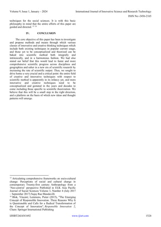 Volume 9, Issue 1, January – 2024 International Journal of Innovative Science and Research Technology
ISSN No:-2456-2165
IJISRT24JAN1692 www.ijisrt.com 1524
techniques for the social sciences. It is with this basic
philosophy in mind that the entire efforts of this paper are
guided and directed. 15 16
IV. CONCLUSION
The core objective of this paper has been to investigate
and propose methods and means through which various
classes of innovative and creative thinking techniques which
include both existing techniques in popular current usage,
and those yet to be conceptualized and theorized can be
baked into scientific method both integrally and
intrinsically, and in a harmonious fashion. We had also
stated our belief that this would lead to faster and more
comprehensive scientific progress across disciplines and
geographies and usher in a new era of scientific research by
increasing the rate of scientific output. Thus, we sought to
drive home a very crucial and a critical point: the entire field
of creative and innovative techniques with respect to
scientific method is apparently in its infancy yet, and more
innovative and creative techniques need to be
conceptualized and gestated in the years and decades to
come including those specific to scientific theorization. We
believe that this will be a small step in the right direction,
and a platform on the basis of which new ideas and thought
patterns will emerge.
15
Articulating comprehensive frameworks on socio-cultural
change: Perceptions of social and cultural change in
contemporary Twenty-first century Anthropology from a
‘Neo-centrist’ perspective Published in ELK Asia Pacific
Journal of Social Sciences Volume 3, Number 4 (July 2017
– September 2017) Sujay Rao Mandavilli
16
Blok, Vincent; Lemmens, Pieter (2015), "The Emerging
Concept of Responsible Innovation. Three Reasons Why It
is Questionable and Calls for a Radical Transformation of
the Concept of Innovation", Responsible Innovation 2,
Cham: Springer International Publishing
 