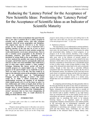 Volume 9, Issue 1, January – 2024 International Journal of Innovative Science and Research Technology
ISSN No:-2456-2165
IJISRT24JAN240 www.ijisrt.com 24
Reducing the ‘Latency Period’ for the Acceptance of
New Scientific Ideas: Positioning the ‘Latency Period’
for the Acceptance of Scientific Ideas as an Indicator of
Scientific Maturity
Sujay Rao Mandavilli
Abstract:- There is often an inordinate time span from the
time a new idea is gestated till it is widely accepted in
scientific and in popular circles, with wide variations
commonly observed across geographies and disciplines.
This elapsed time may be referred to as the ‘latency
period’ for the acceptance, or even a structured and a
justified rejection, as the case may be, of new or novel
ideas. This can be observed in most societies around the
world, unfortunately even in more advanced ones. There is
also a variation across geographies to the detriment of
developing countries, and across disciplines to the
detriment of various fields in the social sciences. Indeed,
we have analyzed the possible root causes of all these in
our paper, and all these must be systematically addressed,
and new or other root causes identified. This would form a
part of what some experts consider a “time crashing”
technique. Reducing this latency period will lead to
scientific progress at a much higher rate, or “Scientific
progress at the speed of light” as we would like to call it.
There are many ways to do this. The first would be to
improve the education system on the principles we had laid
out in our published paper on “Anthropological
Pedagogy” and the “Sociology of science”. The second
would be to build a robust twenty-first century
intellectualism involving the negation of all ideologies
which should greatly serve to set the house in order; we
have deliberated, and written at length about all these in
earlier times. This latency period we believe can be greatly
brought down if science becomes a much more global
activity, and the ideas and ideals of the “Globalization of
science” movement that we have been championing all
along are accomplished. Thus, we would effectively be
killing two birds with one stone.
I. INTRODUCTION
“A person with a new idea is a crank until the idea
succeeds” – Mark Twain
“Progress means getting nearer to the place you want to
be. And if you have taken a wrong turn, then to go forward
does not get you any nearer. If you are on the wrong road,
progress means doing an about-turn and walking back to the
right road; and in that case, the man who turns back soonest
is the most progressive man.” - C.S. Lewis
 Definitions of latency
The term latency as it is understood in common parlance,
has many different but closely related definitions. However, in
most cases, the term latency is used as a synonym for undue
and unwarranted delay, leading to slower progress, or no
progress at all. In most contexts, therefore, it has a highly
negative connotation and is equated to something that must be
done away with, in the interests of societal, general or
scientific progress. The term latency is also related to the term
dormancy which refers to the state of having normal physical
functions suspended or slowed down for a considerable period
in time; in other words, a state of deep slumber or sleep. The
usage of the aforesaid term dates back to the early seventeenth
century, though at that time had a somewhat different
connotation from the connotation it has today. By the end of
the Nineteenth century, the definition of the term had moved
much closer to its present meaning, and the term also began to
be much more widely used. By the year 1954, the term also
began to be used in computer science in a similar sense,
though there are wide variations even in its use in a technical
sense.
In computing and networking, the idea generally refers to
the time gap between the point in time when an instruction is
given for data transfer to the point when data transfer actually
begins, (measured in convenient units such as seconds or
milliseconds) or the time taken for a data packet to travel from
one network node to another. Needless to say, high latency
times are associated with low or poor quality service even in
networking and general computing, and the latency time is
generally seen as something that needs to be reduced;
lowering latency is an important aspect of network
management. Realtime communication is also seldom possible
in the real-world due to technological constraints and
imperfections. Therefore, standards and norms are often
established in networking and computer science to define
good and bad latency times. Techniques are also often
prescribed in the aforesaid fields to reduce latency time,
 