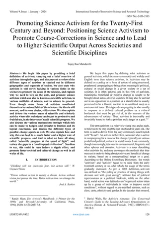 Volume 9, Issue 1, January – 2024 International Journal of Innovative Science and Research Technology
ISSN No:-2456-2165
IJISRT24JAN452 www.ijisrt.com 128
Promoting Science Activism for the Twenty-First
Century and Beyond: Positioning Science Activism to
Promote Course-Corrections in Science and to Lead
to Higher Scientific Output Across Societies and
Scientific Disciplines
Sujay Rao Mandavilli
Abstract:- We begin this paper by providing a brief
definition of activism, carrying out a brief overview of
activism through the ages, and also present a review of the
different types of activism as carried out in different
geographies and segments of society. We also state why
activism is still sorely lacking in various fields in the
sciences to promote the cause of the sciences, and explain
why we need to step up the ante, and promote science
activism which can also be known as scientific activism, in
various subfields of science, and in science in general.
Even though some forms of activism manifested
themselves in various fields of the sciences, the idea is still
nascent, and in some circles, still a taboo. We also explain
and debate the various areas of scientific and scholarly
activity where this technique can be put to productive and
fruitful use, in the interests of rapid scientific progress. We
also discuss the various mechanisms through which this
can be made to happen and brought to fruition and its
logical conclusion, and discuss the different types of
possible change agents as well. We also explain how and
why this can lead to a much faster and a higher rate of
scientific progress, and lead to what we have all along
called “scientific progress at the speed of light”, and
reduce the gaps in a “multi-speed civilization". Needless
to say, this could in turn induce a ripple effect, and
promote faster societal and cultural change as well in all
walks of life.
I. INTRODUCTION
“Thinking will not overcome fear, but action will.” W.
Clement Stone
“Vision without action is merely a dream. Action without
vision just passes the time. Vision with action can change the
world.”
Joel A. Barker
1
Randy Shaw, The Activist's Handbook: A Primer for the
1990s and Beyond (University of California Press,
1996). ISBN 0-520-20317-8.
We begin this paper by defining what activism or
general activism, which is a more commonly and widely used
English term than science activism, is. Activism may be
defined as a policy or a form of action of using structured,
preplanned campaigning to bring about meaningful political,
cultural or social change in a given society or a set of
societies. It is often general, and in this type of activism,
meaningful, beneficial or positive change is sought to be
brought about across diverse societies. It may also be carried
out in an opposition to a position or a stand (what is usually
perceived to be a flawed, unclear or an unethical one) on a
controversial issue. This type of campaigning is also usually
in response to a defined cultural problem or a cultural
bottleneck that must be got rid of, in the interests of the
advancement of society. Thus, activism is inexorably and
invariably bound to both a problem and a target or a goal.1 2
The term activism is a relatively young one, and as such,
is believed to be only slightly over one hundred years old. The
term is said to derive from the very commonly used English
verb “To act”. An activist is therefore, someone who is active
in campaigning for a cause or for change, typically on various
predefined political, cultural or social issues. Less commonly,
though increasingly, it is used in environmental, linguistic and
other spheres and domains. Activism is a noun describing
what activists do, and may encompass the methods that they
may use in order to bring about positive and beneficial change
in society, based on a conceptualized target or a goal.
According to the Online Etymology Dictionary, the words
"activism" and "activist" began to be used from the early
twentieth century or so, after which the usage of the terms
gradually increased. As per a 1969 definition, activism
was defined as "the policy or practice of doing things with
decision and with great energy", without fear of political
repercussions or a political backlash, while on the other
hand, social action was defined as an "organized action taken
up by a group of individuals in order to improve social
conditions", without regard to pre-ascribed statuses, such as
class, caste, ethnicity and gender. In the decades that ensured,
2
David Walls, The Activist's Almanac: The Concerned
Citizen's Guide to the Leading Advocacy Organizations in
America (Simon & Schuster/Fireside, 1993). ISBN 0-671-
74634-0.
 