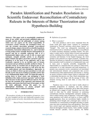 Volume 9, Issue 1, January – 2024 International Journal of Innovative Science and Research Technology
ISSN No:-2456-2165
IJISRT24JAN869 www.ijisrt.com 752
Paradox Identification and Paradox Resolution in
Scientific Endeavour: Reconciliation of Contradictory
Rulesets in the Interests of Better Theorization and
Hypothesis-Building
Sujay Rao Mandavilli
Abstract:- This paper seeks to meaningfully complement
many of our earlier and previously published papers on
scientific method and the philosophy of science among
which were our papers on the social responsibility of
researchers, science activism, the sociological ninety ten
rule, the certainty uncertainty principle, cross-cultural
research design, output criteria driven scientific hypothesis
formulation, horizontal collaboration etc., and is intended
to help produce better scientific theories and hypotheses in
general and led to scientific endeavour that is of a
fundamentally higher order as well. It will, we expect and
anticipate, catapult scientific activity to an altogether
higher domain and sphere given that a proactive quest for
paradoxes is at the heart of our approach, and is also
resultantly expected to be an intrinsic part of formal,
structured and pre-defined scientific method in future. It
therefore forms an essential and an integral part of our
globalization of science movement as well, given the fact
that multi-cultural and inter-disciplinary approaches to
science are likely to throw up more paradoxes as well, and
literally up the ante too by leading to scientific activity that
is of a fundamentally higher order. We begin this paper by
getting down to brass stacks and attempting a basic
definition of the widely used term “paradox” and reviewing
older literature in this regard in different contexts. We also
lay bare the essentials of our approach, and enunciate the
postulates and canons that form a part of our paper, so that
the entire philosophy driving this paper, i.e., its
philosophical foundation, in clearly grasped and
understood by those to whom it is intended.
I. INTRODUCTION
“The paradoxes of today are the prejudices of tomorrow, since
the most benighted and the most deplorable prejudices have
had their moment of novelty when fashion lent them its fragile
grace” –
Marcel Proust, French novelist and literary critic
 Definition of a paradox
 What is a paradox?
The term paradox is said to have originated from the
Greek words para which means "contrary to" (sometimes
interpreted as “beyond”) and doxa, which means "opinion" or
“thought”. This word was subsequently transmitted and
transmuted to Latin as “paradoxum” from where it was diffused
to modern European languages including English. The term
today is widely used in various fields of science and quotidian
activity, including diverse fields such as arts, commerce, logic,
economics and literature. In the English language, the word
paradox is also referred to as a figure of speech. A paradox may
therefore be defined as a logically self-contradictory statement
(that contradicts itself in essential or in fundamental ways, and
in many cases is logically untenable, insupportable or
objectionable) or a statement that runs contrary to observation,
assessments or to truth statements and truth propositions. A
paradox may commonly involve contradictory yet interrelated
and interconnected elements and components that co-exist
simultaneously (often unharmoniously and uneasily i.e. sharing
an uneasy existence) within a larger system or subsystem with
a relationship that persists over time. (Such relationships may
however evolve and change with the passage of time, with
elements moving closer to each other, or away from one
another).
Paradoxes may at times also lead to totally absurd or
untenable propositions or situations, and may produce
incongruities, oddities or anomalies, but at other times possess
an element and a nugget of truth. Paradoxes may also often
result in what may be called "persistent or continuing
contradictions between interdependent elements" leading to
what is called a lasting "unity of opposites". In the field of logic,
many paradoxes exist which can result in, or form a part of,
invalid arguments; these are nevertheless highly valuable in
promoting critical thought, and a thorough and a critical re-
examination or a reassessment of thoughts and ideas in certain
cases may stem or germinate from such paradoxes. There have
been several major and important paradoxes that have been
observed throughout human history. Some notable examples
include Russell’s paradox, Curry’s paradox, the Barber
 