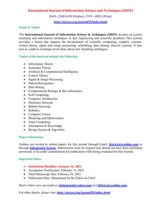 International Journal of Information Science and Techniques (IJIST)
ISSN: 2249-1139 [Online]; 2319 - 409X [Print]
http://airccse.org/journal/IS/index.html
Scope & Topics
The International Journal of Information Science & techniques (IJIST) focuses on system
modeling and information techniques in real engineering and scientific problems This journal
provides a forum that impacts the development of scientific computing, complex systems,
control theory, signal and image processing, scheduling, data mining, discrete systems. It also
acts as a path to exchange novel ideas about new modeling techniques.
Topics of the interests include the following
 Information Theory
 Automata Theory
 Artificial & Computational Intelligence
 Control Theory
 Signal & Image Processing
 Pattern Recognition
 Data Mining
 Computational Biology & Bio-informatics
 Soft Computing
 Computer Architecture
 Photonics Network
 Mobile Networks
 Robotics
 Computer Vision
 Modeling and Optimization
 Nano Computing
 Information & Knowledge
 Design System & Algorithm
Paper Submission
Authors are invited to submit papers for this journal through Email: ijist@aircconline.com or
through Submission System. Submissions must be original and should not have been published
previously or be under consideration for publication while being evaluated for this Journal.
Important Dates
 Submission Deadline: January 16, 2021
 Acceptance Notification: February 16, 2021
 Final Manuscript Due: February 24, 2021
 Publication Date: Determined by the Editor-in-Chief
Here's where you can reach us: ijistjournal@yahoo.com (or) ijist@aircconline.com
For other details, please visit: http://airccse.org/journal/IS/index.html
 