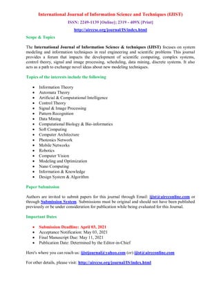International Journal of Information Science and Techniques (IJIST)
ISSN: 2249-1139 [Online]; 2319 - 409X [Print]
http://airccse.org/journal/IS/index.html
Scope & Topics
The International Journal of Information Science & techniques (IJIST) focuses on system
modeling and information techniques in real engineering and scientific problems This journal
provides a forum that impacts the development of scientific computing, complex systems,
control theory, signal and image processing, scheduling, data mining, discrete systems. It also
acts as a path to exchange novel ideas about new modeling techniques.
Topics of the interests include the following
 Information Theory
 Automata Theory
 Artificial & Computational Intelligence
 Control Theory
 Signal & Image Processing
 Pattern Recognition
 Data Mining
 Computational Biology & Bio-informatics
 Soft Computing
 Computer Architecture
 Photonics Network
 Mobile Networks
 Robotics
 Computer Vision
 Modeling and Optimization
 Nano Computing
 Information & Knowledge
 Design System & Algorithm
Paper Submission
Authors are invited to submit papers for this journal through Email: ijist@aircconline.com or
through Submission System. Submissions must be original and should not have been published
previously or be under consideration for publication while being evaluated for this Journal.
Important Dates
 Submission Deadline: April 03, 2021
 Acceptance Notification: May 03, 2021
 Final Manuscript Due: May 11, 2021
 Publication Date: Determined by the Editor-in-Chief
Here's where you can reach us: ijistjournal@yahoo.com (or) ijist@aircconline.com
For other details, please visit: http://airccse.org/journal/IS/index.html
 