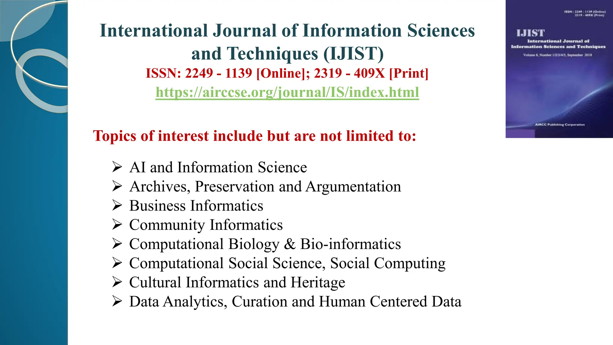 Topics of interest include but are not limited to:
 AI and Information Science
 Archives, Preservation and Argumentation
 Business Informatics
 Community Informatics
 Computational Biology & Bio-informatics
 Computational Social Science, Social Computing
 Cultural Informatics and Heritage
 Data Analytics, Curation and Human Centered Data
International Journal of Information Sciences
and Techniques (IJIST)
ISSN: 2249 - 1139 [Online]; 2319 - 409X [Print]
https://airccse.org/journal/IS/index.html
 