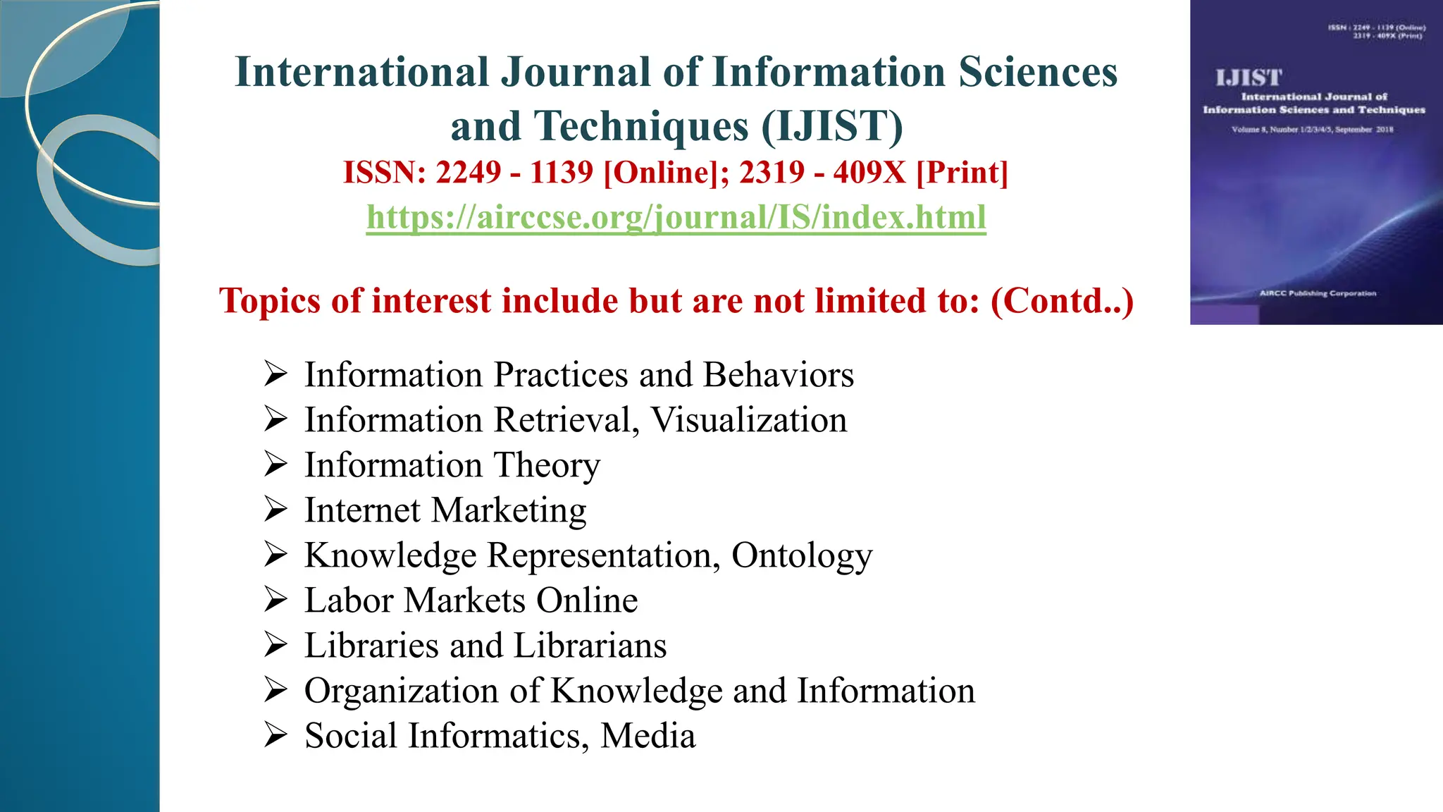 Topics of interest include but are not limited to: (Contd..)
 Information Practices and Behaviors
 Information Retrieval, Visualization
 Information Theory
 Internet Marketing
 Knowledge Representation, Ontology
 Labor Markets Online
 Libraries and Librarians
 Organization of Knowledge and Information
 Social Informatics, Media
International Journal of Information Sciences
and Techniques (IJIST)
ISSN: 2249 - 1139 [Online]; 2319 - 409X [Print]
https://airccse.org/journal/IS/index.html
 
