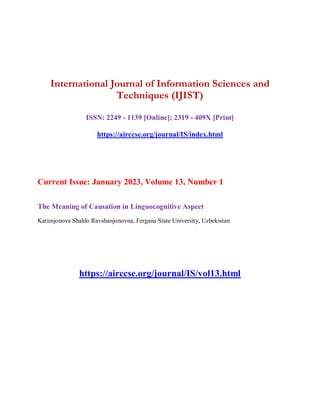 International Journal of Information Sciences and
Techniques (IJIST)
ISSN: 2249 - 1139 [Online]; 2319 - 409X [Print]
https://airccse.org/journal/IS/index.html
Current Issue: January 2023, Volume 13, Number 1
The Meaning of Causation in Linguocognitive Aspect
Karimjonova Shahlo Ravshanjonovna, Fergana State University, Uzbekistan
https://airccse.org/journal/IS/vol13.html
 