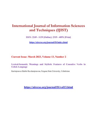 International Journal of Information Sciences
and Techniques (IJIST)
ISSN: 2249 - 1139 [Online]; 2319 - 409X [Print]
https://airccse.org/journal/IS/index.html
Current Issue: March 2023, Volume 13, Number 2
Lexical-Semantic Meanings and Stylistic Features of Causative Verbs in
Uzbek Language
Karimjonova Shahlo Ravshanjonovna, Fergana State University, Uzbekistan
https://airccse.org/journal/IS/vol13.html
 