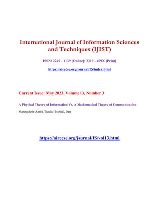 International Journal of Information Sciences
and Techniques (IJIST)
ISSN: 2249 - 1139 [Online]; 2319 - 409X [Print]
https://airccse.org/journal/IS/index.html
Current Issue: May 2023, Volume 13, Number 3
A Physical Theory of Information Vs. A Mathematical Theory of Communication
Manouchehr Amiri, Tandis Hospital, Iran
https://airccse.org/journal/IS/vol13.html
 