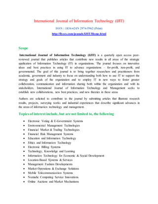 International Journal of Information Technology (IJIT)
ISSN : 1834-624N 2974-5962 (Print)
http://flyccs.com/jounals/IJIT/Home.html
Scope
International Journal of Information Technology (IJIT) is a quarterly open access peer-
reviewed journal that publishes articles that contribute new results in all areas of the strategic
application of Information Technology (IT) in organizations. The journal focuses on innovative
ideas and best practices in using IT to advance organizations – for-profit, non-profit, and
governmental. The goal of this journal is to bring together researchers and practitioners from
academia, government and industry to focus on understanding both how to use IT to support the
strategy and goals of the organization and to employ IT in new ways to foster greater
collaboration, communication and information sharing both within the organization and with its
stakeholders. International Journal of Information Technology and Management seeks to
establish new collaborations, new best practices, and new theories in these areas
Authors are solicited to contribute to the journal by submitting articles that illustrate research
results, projects, surveying works and industrial experiences that describe significant advances in
the areas of information technology and management.
Topics of interest include, but are not limited to, the following
 Electronic Voting & E-Government Systems
 Environmental Management Technologies
 Financial Market & Trading Technologies
 Financial Risk Management Systems
 Education and Information Technology
 Ethics and Information Technology
 Electronic Billing Systems
 Technology, Knowledge and Learning
 Information Technology for Economic & Social Development
 Location-Based Systems & Services
 Management Fashion Developments
 Market Operations & Exchange Solutions
 Mobile Telecommunication Systems
 Nomadic Computing Service Innovations
 Online Auctions and Market Mechanisms
 