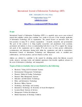 International Journal of Information Technology (IJIT)
ISSN : 1834-624N 2974-5962 (Print)
*** September Issue ***
submission system
http://flyccs.com/jounals/IJIT/Home.html
Scope
International Journal of Information Technology (IJIT) is a quarterly open access peer-reviewed
journal that publishes articles that contribute new results in all areas of the strategic application
of Information Technology (IT) in organizations. The journal focuses on innovative ideas and
best practices in using IT to advance organizations – for-profit, non-profit, and governmental.
The goal of this journal is to bring together researchers and practitioners from academia,
government and industry to focus on understanding both how to use IT to support the strategy
and goals of the organization and to employ IT in new ways to foster greater collaboration,
communication and information sharing both within the organization and with its stakeholders.
International Journal of Information Technology and Management seeks to establish new
collaborations, new best practices, and new theories in these areas
Authors are solicited to contribute to the journal by submitting articles that illustrate research
results, projects, surveying works and industrial experiences that describe significant advances in
the areas of information technology and management.
Topics of interest include, but are not limited to, the following
 Electronic Voting & E-Government Systems
 Environmental Management Technologies
 Financial Market & Trading Technologies
 Financial Risk Management Systems
 Education and Information Technology
 Ethics and Information Technology
 Electronic Billing Systems
 Technology, Knowledge and Learning
 Information Technology for Economic & Social Development
 Location-Based Systems & Services
 Management Fashion Developments
 Market Operations & Exchange Solutions
 