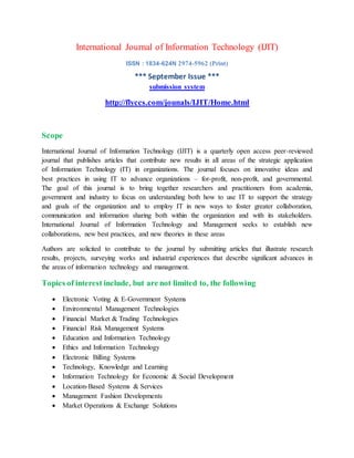 International Journal of Information Technology (IJIT)
ISSN : 1834-624N 2974-5962 (Print)
*** September Issue ***
submission system
http://flyccs.com/jounals/IJIT/Home.html
Scope
International Journal of Information Technology (IJIT) is a quarterly open access peer-reviewed
journal that publishes articles that contribute new results in all areas of the strategic application
of Information Technology (IT) in organizations. The journal focuses on innovative ideas and
best practices in using IT to advance organizations – for-profit, non-profit, and governmental.
The goal of this journal is to bring together researchers and practitioners from academia,
government and industry to focus on understanding both how to use IT to support the strategy
and goals of the organization and to employ IT in new ways to foster greater collaboration,
communication and information sharing both within the organization and with its stakeholders.
International Journal of Information Technology and Management seeks to establish new
collaborations, new best practices, and new theories in these areas
Authors are solicited to contribute to the journal by submitting articles that illustrate research
results, projects, surveying works and industrial experiences that describe significant advances in
the areas of information technology and management.
Topics of interest include, but are not limited to, the following
 Electronic Voting & E-Government Systems
 Environmental Management Technologies
 Financial Market & Trading Technologies
 Financial Risk Management Systems
 Education and Information Technology
 Ethics and Information Technology
 Electronic Billing Systems
 Technology, Knowledge and Learning
 Information Technology for Economic & Social Development
 Location-Based Systems & Services
 Management Fashion Developments
 Market Operations & Exchange Solutions
 