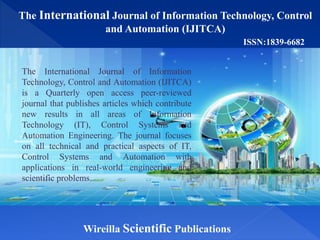 The International Journal of Information Technology, Control
and Automation (IJITCA)
Wireilla Scientific Publications
ISSN:1839-6682
The International Journal of Information
Technology, Control and Automation (IJITCA)
is a Quarterly open access peer-reviewed
journal that publishes articles which contribute
new results in all areas of Information
Technology (IT), Control Systems and
Automation Engineering. The journal focuses
on all technical and practical aspects of IT,
Control Systems and Automation with
applications in real-world engineering and
scientific problems.
 