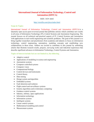 International Journal of Information Technology, Control and
Automation (IJITCA)
ISSN: 1839 -6682
http://wireilla.com/ijitca/index.html
Scope & Topics
International Journal of Information Technology, Control and Automation (IJITCA) is a
Quarterly open access peer-reviewed journal that publishes articles which contribute new results
in all areas of Information Technology (IT), Control Systems and Automation Engineering. The
journal focuses on all technical and practical aspects of IT, Control Systems and Automation
with applications in real-world engineering and scientific problems. The goal of this journal is to
bring together researchers and practitioners from academia and industry to focus on information
technology, control engineering, automation, modeling concepts and establishing new
collaborations in these areas. Authors are invited to contribute to this journal by submitting
articles that illustrate research results, projects, surveying works and industrial experiences that
describe significant advances in Information Technology, Control Systems and Automation.
Topics of interest include but are not limited to, the following
 Adaptive control
 Applications of modelling in science and engineering
 Automation systems
 Computer controlled systems
 Computer vision
 Computational biology
 Control devices and instruments
 Control theory
 Data mining
 Design system and algorithm
 Embedded systems
 Fault detection and isolation
 Flight control and surveillance systems
 Genetic algorithms and evolutionary computing
 Guidance control systems
 Industry, military, space applications
 Information technology
 Information systems
 Intelligent systems
 Linear control systems
 Mathematical modelling and control
 Measurement systems
 