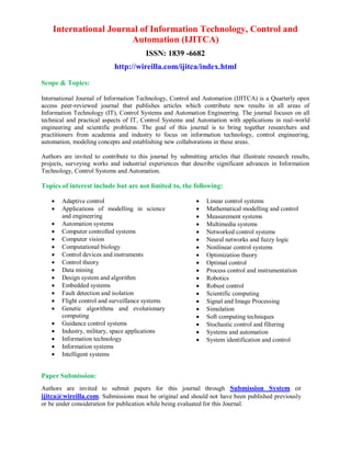 International Journal of Information Technology, Control and
Automation (IJITCA)
ISSN: 1839 -6682
http://wireilla.com/ijitca/index.html
Scope & Topics:
International Journal of Information Technology, Control and Automation (IJITCA) is a Quarterly open
access peer-reviewed journal that publishes articles which contribute new results in all areas of
Information Technology (IT), Control Systems and Automation Engineering. The journal focuses on all
technical and practical aspects of IT, Control Systems and Automation with applications in real-world
engineering and scientific problems. The goal of this journal is to bring together researchers and
practitioners from academia and industry to focus on information technology, control engineering,
automation, modeling concepts and establishing new collaborations in these areas.
Authors are invited to contribute to this journal by submitting articles that illustrate research results,
projects, surveying works and industrial experiences that describe significant advances in Information
Technology, Control Systems and Automation.
Topics of interest include but are not limited to, the following:
 Adaptive control
 Applications of modelling in science
and engineering
 Automation systems
 Computer controlled systems
 Computer vision
 Computational biology
 Control devices and instruments
 Control theory
 Data mining
 Design system and algorithm
 Embedded systems
 Fault detection and isolation
 Flight control and surveillance systems
 Genetic algorithms and evolutionary
computing
 Guidance control systems
 Industry, military, space applications
 Information technology
 Information systems
 Intelligent systems
 Linear control systems
 Mathematical modelling and control
 Measurement systems
 Multimedia systems
 Networked control systems
 Neural networks and fuzzy logic
 Nonlinear control systems
 Optimization theory
 Optimal control
 Process control and instrumentation
 Robotics
 Robust control
 Scientific computing
 Signal and Image Processing
 Simulation
 Soft computing techniques
 Stochastic control and filtering
 Systems and automation
 System identification and control
Paper Submission:
Authors are invited to submit papers for this journal through Submission System or
ijitca@wireilla.com. Submissions must be original and should not have been published previously
or be under consideration for publication while being evaluated for this Journal.
 