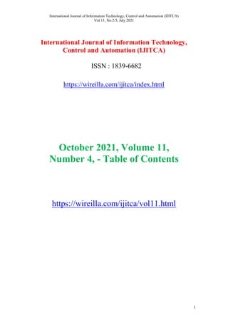 International Journal of Information Technology, Control and Automation (IJITCA)
Vol.11, No.2/3, July 2021
1
International Journal of Information Technology,
Control and Automation (IJITCA)
ISSN : 1839-6682
https://wireilla.com/ijitca/index.html
October 2021, Volume 11,
Number 4, - Table of Contents
https://wireilla.com/ijitca/vol11.html
 