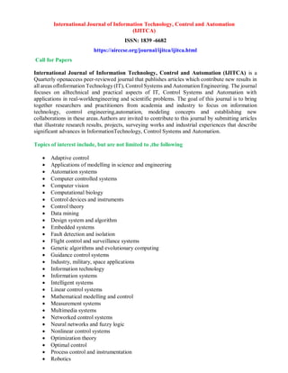International Journal of Information Technology, Control and Automation
(IJITCA)
ISSN: 1839 -6682
https://airccse.org/journal/ijitca/ijitca.html
Call for Papers
International Journal of Information Technology, Control and Automation (IJITCA) is a
Quarterly openaccess peer-reviewed journal that publishes articles which contribute new results in
all areas ofInformation Technology (IT), Control Systems and Automation Engineering. The journal
focuses on alltechnical and practical aspects of IT, Control Systems and Automation with
applications in real-worldengineering and scientific problems. The goal of this journal is to bring
together researchers and practitioners from academia and industry to focus on information
technology, control engineering,automation, modeling concepts and establishing new
collaborations in these areas.Authors are invited to contribute to this journal by submitting articles
that illustrate research results, projects, surveying works and industrial experiences that describe
significant advances in InformationTechnology, Control Systems and Automation.
Topics of interest include, but are not limited to ,the following
 Adaptive control
 Applications of modelling in science and engineering
 Automation systems
 Computer controlled systems
 Computer vision
 Computational biology
 Control devices and instruments
 Control theory
 Data mining
 Design system and algorithm
 Embedded systems
 Fault detection and isolation
 Flight control and surveillance systems
 Genetic algorithms and evolutionary computing
 Guidance control systems
 Industry, military, space applications
 Information technology
 Information systems
 Intelligent systems
 Linear control systems
 Mathematical modelling and control
 Measurement systems
 Multimedia systems
 Networked control systems
 Neural networks and fuzzy logic
 Nonlinear control systems
 Optimization theory
 Optimal control
 Process control and instrumentation
 Robotics
 