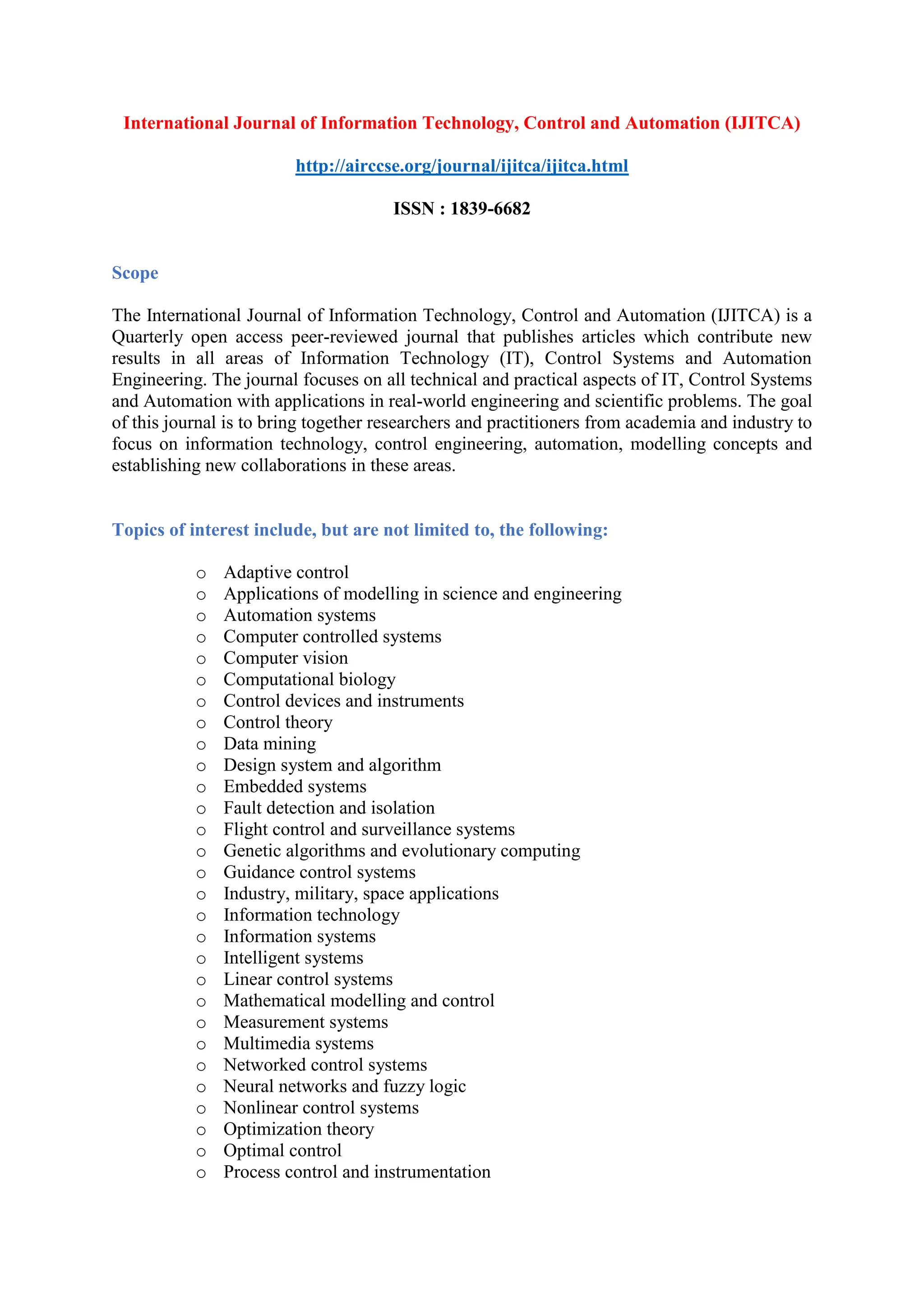 International Journal of Information Technology, Control and Automation (IJITCA)
http://airccse.org/journal/ijitca/ijitca.html
ISSN : 1839-6682
Scope
The International Journal of Information Technology, Control and Automation (IJITCA) is a
Quarterly open access peer-reviewed journal that publishes articles which contribute new
results in all areas of Information Technology (IT), Control Systems and Automation
Engineering. The journal focuses on all technical and practical aspects of IT, Control Systems
and Automation with applications in real-world engineering and scientific problems. The goal
of this journal is to bring together researchers and practitioners from academia and industry to
focus on information technology, control engineering, automation, modelling concepts and
establishing new collaborations in these areas.
Topics of interest include, but are not limited to, the following:
o Adaptive control
o Applications of modelling in science and engineering
o Automation systems
o Computer controlled systems
o Computer vision
o Computational biology
o Control devices and instruments
o Control theory
o Data mining
o Design system and algorithm
o Embedded systems
o Fault detection and isolation
o Flight control and surveillance systems
o Genetic algorithms and evolutionary computing
o Guidance control systems
o Industry, military, space applications
o Information technology
o Information systems
o Intelligent systems
o Linear control systems
o Mathematical modelling and control
o Measurement systems
o Multimedia systems
o Networked control systems
o Neural networks and fuzzy logic
o Nonlinear control systems
o Optimization theory
o Optimal control
o Process control and instrumentation
 