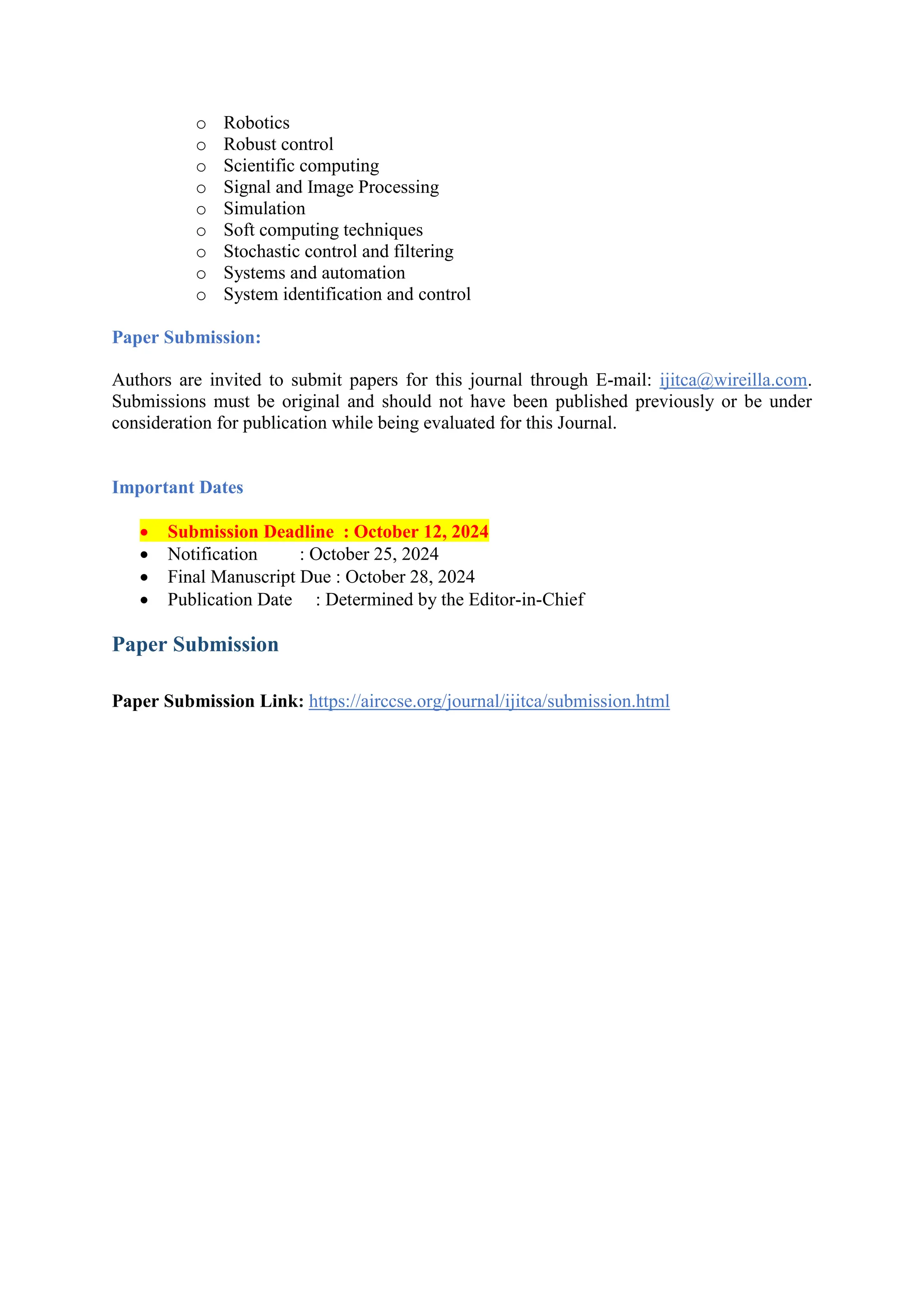 o Robotics
o Robust control
o Scientific computing
o Signal and Image Processing
o Simulation
o Soft computing techniques
o Stochastic control and filtering
o Systems and automation
o System identification and control
Paper Submission:
Authors are invited to submit papers for this journal through E-mail: ijitca@wireilla.com.
Submissions must be original and should not have been published previously or be under
consideration for publication while being evaluated for this Journal.
Important Dates
 Submission Deadline : October 12, 2024
 Notification : October 25, 2024
 Final Manuscript Due : October 28, 2024
 Publication Date : Determined by the Editor-in-Chief
Paper Submission
Paper Submission Link: https://airccse.org/journal/ijitca/submission.html
 