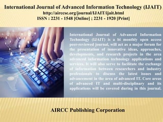 International Journal of Advanced Information
Technology (IJAIT) is a bi monthly open access
peer-reviewed journal, will act as a major forum for
the presentation of innovative ideas, approaches,
developments, and research projects in the area
advanced information technology applications and
services. It will also serve to facilitate the exchange
of information between researchers and industry
professionals to discuss the latest issues and
advancement in the area of advanced IT. Core areas
of advanced IT and multi-disciplinary and its
applications will be covered during in this journal.
AIRCC Publishing Corporation
International Journal of Advanced Information Technology (IJAIT)
http://airccse.org/journal/IJAIT/ijait.html
ISSN : 2231 - 1548 [Online] ; 2231 - 1920 [Print]
 