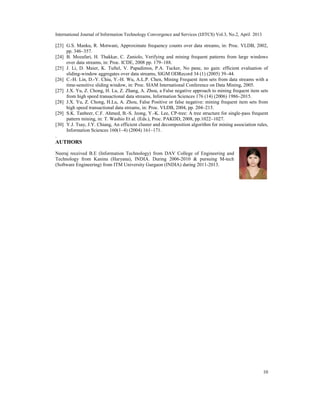International Journal of Information Technology Convergence and Services (IJITCS) Vol.3, No.2, April 2013
10
[23] G.S. Manku, R. Motwani, Approximate frequency counts over data streams, in: Proc. VLDB, 2002,
pp. 346–357.
[24] B. Mozafari, H. Thakkar, C. Zaniolo, Verifying and mining frequent patterns from large windows
over data streams, in: Proc. ICDE, 2008 pp. 179–188.
[25] J. Li, D. Maier, K. Tuftel, V. Papadimos, P.A. Tucker, No pane, no gain: efficient evaluation of
sliding-window aggregates over data streams, SIGM ODRecord 34 (1) (2005) 39–44.
[26] C.-H. Lin, D.-Y. Chiu, Y.-H. Wu, A.L.P. Chen, Mining Frequent item sets from data streams with a
time-sensitive sliding window, in: Proc. SIAM International Conference on Data Mining, 2005.
[27] J.X. Yu, Z. Chong, H. Lu, Z. Zhang, A. Zhou, a False negative approach to mining frequent item sets
from high speed transactional data streams, Information Sciences 176 (14) (2006) 1986–2015.
[28] J.X. Yu, Z. Chong, H.Lu, A. Zhou, False Positive or false negative: mining frequent item sets from
high speed transactional data streams, in: Proc. VLDB, 2004, pp. 204–215.
[29] S.K. Tanbeer, C.F. Ahmed, B.-S. Jeong, Y.-K. Lee, CP-tree: A tree structure for single-pass frequent
pattern mining, in: T. Washio Et al. (Eds.), Proc. PAKDD, 2008, pp.1022–1027.
[30] Y.J. Tsay, J.Y. Chiang, An efficient cluster and decomposition algorithm for mining association rules,
Information Sciences 160(1–4) (2004) 161–171.
.
AUTHORS
Neeraj received B.E (Information Technology) from DAV College of Engineering and
Technology from Kanina (Haryana), INDIA. During 2006-2010 & pursuing M-tech
(Software Engineering) from ITM University Gurgaon (INDIA) during 2011-2013.
 
