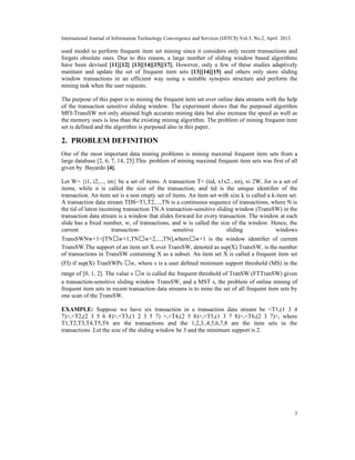 International Journal of Information Technology Convergence and Services (IJITCS) Vol.3, No.2, April 2013
3
used model to perform frequent item set mining since it considers only recent transactions and
forgets obsolete ones. Due to this reason, a large number of sliding window based algorithms
have been devised [11][12] [13][14][15][17]. However, only a few of these studies adaptively
maintain and update the set of frequent item sets [13][14][15] and others only store sliding
window transactions in an efficient way using a suitable synopsis structure and perform the
mining task when the user requests.
The purpose of this paper is to mining the frequent item set over online data streams with the help
of the transaction sensitive sliding window. The experiment shows that the purposed algorithm
MFI-TransSW not only attained high accurate mining data but also increase the speed as well as
the memory uses is less than the existing mining algorithm. The problem of mining frequent item
set is defined and the algorithm is purposed also in this paper.
2. PROBLEM DEFINITION
One of the most important data mining problems is mining maximal frequent item sets from a
large database [2, 6, 7, 14, 25].This problem of mining maximal frequent item sets was first of all
given by Bayardo [4].
Let W= {i1, i2,..., im} be a set of items. A transaction T= (tid, x1x2...xn), xi 2W, for is a set of
items, while n is called the size of the transaction, and tid is the unique identiﬁer of the
transaction. An item set is a non empty set of items. An item set with size k is called a k-item set.
A transaction data stream TDS=T1,T2,...,TN is a continuous sequence of transactions, where N is
the tid of latest incoming transaction TN.A transaction-sensitive sliding window (TransSW) in the
transaction data stream is a window that slides forward for every transaction. The window at each
slide has a ﬁxed number, w, of transactions, and w is called the size of the window. Hence, the
current transaction- sensitive sliding windows
TransSWNw+1=[TN w+1,TN w+2,...,TN],where w+1 is the window identiﬁer of current
TransSW.The support of an item set X over TransSW, denoted as sup(X) TransSW, is the number
of transactions in TransSW containing X as a subset. An item set X is called a frequent item set
(FI) if sup(X) TranSWPs w, where s is a user deﬁned minimum support threshold (MS) in the
range of [0, 1, 2]. The value s w is called the frequent threshold of TranSW (FTTranSW) given
a transaction-sensitive sliding window TransSW, and a MST s, the problem of online mining of
frequent item sets in recent transaction data streams is to mine the set of all frequent item sets by
one scan of the TransSW.
EXAMPLE: Suppose we have six transaction in a transaction data stream be <T1,(1 3 4
7)>,<T2,(2 3 5 6 8)>,<T3,(1 2 3 5 7) >,<T4,(2 5 8)>,<T5,(1 3 7 8)>,<T6,(2 3 7)>, where
T1,T2,T3,T4,T5,T6 are the transactions and the 1,2,3.,4,5,6,7,8 are the item sets in the
transactions .Let the size of the sliding window be 3 and the minimum support is 2.
 