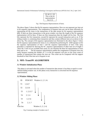 International Journal of Information Technology Convergence and Services (IJITCS) Vol.3, No.2, April 2013
5
101 &111=101
This is the bit
representation
for (1,3)
Fig: 3 Bit-Sequence Representations of Items.
The above figure 3 shows that the bit sequence representation. How we can represent our item set
in bit sequence representation. The computation of frequent item sets can be done efficiently by
representing all the items in the transactions of the data stream by bit sequence representation
[12]. If there are three transactions in the given window size then the length of the bit sequence
representation will be three. If there are four transactions then the length will be four. The first
bits represent the first transaction, second bit represent the second transaction and so on. If the
sliding window is containing three transaction and they contain different item set as shown in the
above fig. The concept of bit sequence representation are illustrated in the above figure 2 where
the bit sequence representation for items (1,3) is obtained by performing bit AND operator on bit
the sequence representation of item 1 and the sequence representation of item 3.The same
procedure is repeated for deriving the bit sequence representation of other item set of length 2
.Once the 2 item set are available then easily we can illustrate the three bit representation of item
three and so on. The bit sequence representation enables the computation of frequent item sets
easily because counting the number of 1’s in the bit sequence will give us the exact count of
number of transactions that contain the item set. This count can be compared with the support
threshold to find if the item set is frequent or not.
3. MFI- TransSW ALGORITHIM
3.1 Window Initialization Phase
This phase is activated when the number of transaction data stream is less than or equal to a user
defined sliding window size. In this phase every transaction is converted into bit sequence
representation.
3.2 Window Sliding Phase
ID ITEM SET Window (1, 2, 3, 4)
T1 1,3,4,7
T2 2,3,5,8
T3 1, 2,3,5,7
T4 2, 5, 8
T5 1,3,7,8
T6 2, 3, 7
Time line Window (1, 2, 3, 4)
Fig: 4 running example of window size 3.
 