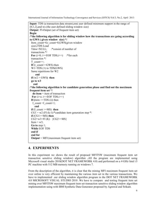 International Journal of Information Technology Convergence and Services (IJITCS) Vol.3, No.2, April 2013
6
Input: TDS (a transaction data stream),ms( user defined minimum support in the range of
[0,1,2],and ws (the user defined sliding window size)
Output: FI-Output (set of frequent item set)
Begin
/*the following algorithm is for sliding window how the transactions are going according
to GWS ( given window size) */
Item_count=0,t_count=0,GWS(given window
size),TDS Load
Tdsw=NULL; /*consist of number of
transactions */
For (i=0; i>=EOF TDS;i++) /*for each
transaction */
T_count++;
If (t_count>=GWS) then
W1=TDS (1) to TDS(GWS)
Same repetitions for W2
end
if (w2 > GWS) then
go to w3
end
/*the following algorithm is for candidate generation phase and find out the maximum
frequent item set */
do item = item of transaction
For (i=o; i<=EOF TDS;i++)
If (item ==TDS (i)) then
I_count =I_count+1;
end
if (I_count >=MS) then
CG1 = w2 (FI (k-1)/*candidate item generation step */
if (CG1>=MS) then
CG2=w3=FI (K) {CG2>=MS}
Item = w3;
Go to step 1;
While EOF TDS
end if
end for
Output = MFI (maximum frequent item set)
4. EXPERIMENTS
In this experiment we shows the result of proposed MFITSW (maximum frequent item set
transaction sensitive sliding window) algorithm .All the program are implemented using
Microsoft visual studio 2010(DOT NET FRAMEWORK 4.0) and performed on a 4 GHz Intel i3
PC machine with 512 MB memory running on windows 7.
From the description of the algorithm, it is clear that the mining MFI maximum frequent item set
over online is very efficient by maintaining the various item set in the various transactions. We
have to implemented our sliding window algorithm program in the DOT NET FRAMEWORK
4.0 MICROSOFT VISUAL STUDIO 2010 .We have to compare and testing frequent item set
mining over MFITSW maximum frequent item set transaction sensitive sliding window algorithm
implementation using with IBM Synthetic Data Generator proposed by Agrawal and Srikant.
 