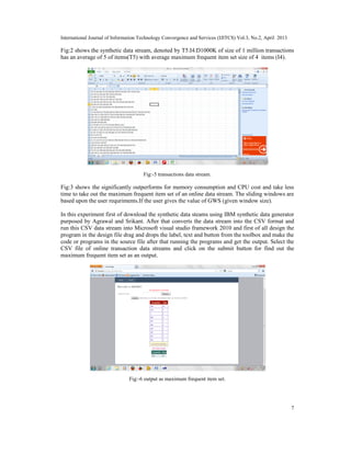 International Journal of Information Technology Convergence and Services (IJITCS) Vol.3, No.2, April 2013
7
Fig:2 shows the synthetic data stream, denoted by T5.I4.D1000K of size of 1 million transactions
has an average of 5 of items(T5) with average maximum frequent item set size of 4 items (I4).
Fig:-5 transactions data stream.
Fig:3 shows the significantly outperforms for memory consumption and CPU cost and take less
time to take out the maximum frequent item set of an online data stream. The sliding windows are
based upon the user requriments.If the user gives the value of GWS (given window size).
In this experiment first of download the synthetic data steams using IBM synthetic data generator
purposed by Agrawal and Srikant. After that converts the data stream into the CSV format and
run this CSV data stream into Microsoft visual studio framework 2010 and first of all design the
program in the design file drag and drops the label, text and button from the toolbox and make the
code or programs in the source file after that running the programs and get the output. Select the
CSV file of online transaction data streams and click on the submit button for find out the
maximum frequent item set as an output.
Fig:-6 output as maximum frequent item set.
 