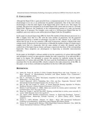 International Journal of Information Technology Convergence and Services (IJITCS) Vol.6, No.2/3, June 2016
11
5. CONCLUSIONS
Although the Hyper-Cube is quite powerful from a computational point of view, there are some
disadvantages to its use as an architecture for parallel computation. One of the most obvious
disadvantages is that the node degree of the Hyper-Cube grows with its size. This means, for
example, that processors designed for an N-node Hyper-Cube cannot later be used in a 2N-node
Hyper-Cube. Moreover, the complexity of the communications portion of a node can become
fairly large as N increases. For example, every node in a 1024-processor Hyper-Cube has 10
neighbors, and every node in a one million-processor Hyper-Cube has 20 neighbors.
In this paper we present hyper-rings (HRs for short).The number of links between processors in a
HR is roughly twice that of a HC with the same number of processors, but the proposed
organization possesses a number of advantages over that of a HC. Altman, et al., (1997) have
shown that for any N we can construct a HR with N processors, whereas a Hyper-Cube must
contain exactly 2n processors for some positive n.Although the number of edges in a hyper-ring is
roughly twice that of a hypercube with the same number of nodes, the diameter and the
connectivity of the hyper-ring are shorter and larger, respectively than those of the corresponding
hypercube. These properties are advantageous to hyper-ring as desirable interconnection
networks.
In this paper we developed a software module to test the connectivity of various odd-sized HRs
and attempted to answer an open question whether the node connectivity of an odd-sized HR is
equal to its degree. We attempted to answer this question by explicitly testing the node
connectivity's of various odd-sized HRs. We have used the Ford-Fulkerson method to find the
maximum flow for the odd-sized HRs, which is related to the node-connectivity of the HRs. In
this paper, so far we have confirmed our hypothesis for the first 1,000 odd-sized HRs.
REFERENCES
[1] Sebek, M., Tonjes, R., and Kiss, Z (2016) "Complex Rotating Waves and Long Transients in a
Ring - Network of Electrochemical Oscillators with Sparse Random Cross - Connections",
arXiv:1501.02870v1 (2016).
[2] Fan, C., and Kenter, F., (2014) "Discrepancy inequalities for directed graphs , Discrete Applied
Mathematics", 176 (2014) 30-42.
[3] Awad, I. Qatawneh, (2013), "Embedding Hex – Cells into Tree - Hypercube Networks", IJCSI
International Journal of Computer Science, Vol. 10, Issue 3, No 2.
[4] Huo, H. Wei and Youzhi, X., (2010), "A Virtual Hypercube Routing Algorithm for Wireless
Healthcare Networks", Chinese Journal of Electronics, Vol.19, No.1.
[5] Monton, E.and Hernandez, F., (2008). “Body area network for wireless patient monitoring”, IET
Communications, Vol.2, No.2, pp.215–222.
[6] Hong Luo, Yonghe L. and S.K. Das,(2007) “Routing correlated data in wireless sensor networks: A
survey”, IEEE Network, Vol.21, No.6, pp.40–47.
[7] Aly, Ashraf, (1999) “Reliable Communication Schemes in Hyper–rings Distributed Systems”,
Thesis/dissertation, Manuscript, Colorado University at Denver Library, OCLC Number:
44104731.
[8] Altman, T., (1997), "Reliable Schemes for Hyper – Rings, 28th International Southeastern
Conference on Combinatorics", Graph theory and Computing; Boca Raton, Florida.
[9] Altman, T., Y. Igarashi and K. Obocata, (1994),"Hyper-Ring Connection Machines", Proc. IEEE 9th
Annual. International Conference (1994) pp. 290-294.
 