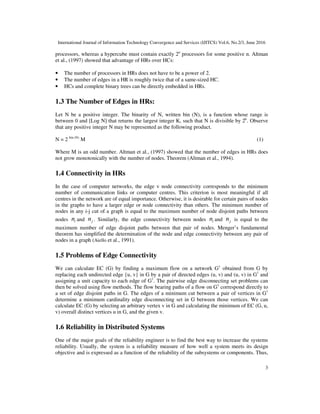 International Journal of Information Technology Convergence and Services (IJITCS) Vol.6, No.2/3, June 2016
3
processors, whereas a hypercube must contain exactly 2n
processors for some positive n. Altman
et al., (1997) showed that advantage of HRs over HCs:
• The number of processors in HRs does not have to be a power of 2.
• The number of edges in a HR is roughly twice that of a same-sized HC.
• HCs and complete binary trees can be directly embedded in HRs.
1.3 The Number of Edges in HRs:
Let N be a positive integer. The binarity of N, written bin (N), is a function whose range is
between 0 and [Log N] that returns the largest integer K, such that N is divisible by 2k
. Observe
that any positive integer N may be represented as the following product.
N = 2 bin (N)
M (1)
Where M is an odd number. Altman et al., (1997) showed that the number of edges in HRs does
not grow monotonically with the number of nodes. Theorem (Altman et al., 1994).
1.4 Connectivity in HRs
In the case of computer networks, the edge v node connectivity corresponds to the minimum
number of communication links or computer centres. This criterion is most meaningful if all
centres in the network are of equal importance. Otherwise, it is desirable for certain pairs of nodes
in the graphs to have a larger edge or node connectivity than others. The minimum number of
nodes in any i-j cut of a graph is equal to the maximum number of node disjoint paths between
nodes in and jn . Similarly, the edge connectivity between nodes in and jn is equal to the
maximum number of edge disjoint paths between that pair of nodes. Menger’s fundamental
theorem has simplified the determination of the node and edge connectivity between any pair of
nodes in a graph (Aiello et al., 1991).
1.5 Problems of Edge Connectivity
We can calculate EC (G) by finding a maximum flow on a network G1
obtained from G by
replacing each undirected edge {u, v} in G by a pair of directed edges (u, v) and (u, v) in G1
and
assigning a unit capacity to each edge of G1
. The pairwise edge disconnecting set problems can
then be solved using flow methods. The flow bearing paths of a flow on G1
correspond directly to
a set of edge disjoint paths in G. The edges of a minimum cut between a pair of vertices in G1
determine a minimum cardinality edge disconnecting set in G between those vertices. We can
calculate EC (G) by selecting an arbitrary vertex v in G and calculating the minimum of EC (G, u,
v) overall distinct vertices u in G, and the given v.
1.6 Reliability in Distributed Systems
One of the major goals of the reliability engineer is to find the best way to increase the systems
reliability. Usually, the system is a reliability measure of how well a system meets its design
objective and is expressed as a function of the reliability of the subsystems or components. Thus,
 