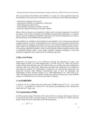International Journal of Information Technology Convergence and Services (IJITCS) Vol.6, No.2/3, June 2016
4
there are many factors that influence the reliability of a system. It is well accepted that improving
the reliability of the system can be achieved by one or a combination of the following techniques:
- reducing the complexity of the system
- improving the reliability of components or subsystems
- implementing large safety factors
- using redundant components (standby, switched)
- practicing a planned maintenance and repair schedule
Many of these techniques are contradictory to others and it is extremely important to consider all
the aspects of the system. Computing exact reliability and performing optimization is a complex
process and some simplifying assumptions about the system network configurations are made so
that the problem can be handled with reasonable effort.
The reliability of a distributed system depends on the reliabilities of its communication links and
computer elements, as well as on the distribution of its resources, such as programs and data files.
Useful measure of reliability in distributed systems is the terminal reliability between a pair of
nodes which is the probability that at least one communication path exists between these nodes.
An interesting optimization problem is that of maximizing the terminal reliability between a pair
of computing elements under a given budge constraint. Analytical techniques to solve this
problem are applicable only to special forms of reliability expressions.
2. RELATED WORK
Hyper-cube and hyper-ring are two well-known network and appropriate for large scale
multicomputer (Yanney et al.,1984; Raghavendra et al.,1985; Feng et al., 1996). The previous
studies of hyper-ring and hyper-cube were limited to the case in which each node communicates
uniformly with every other nodes. Hyper-rings and hyper-cube architectures are evaluated as
interconnection networks for multicomputer. Comparisons are made between hyper-rings and
hyper-cube networks under different communication types to show the advantages and
disadvantages of these networks (Yanney et al., 1984; Raghavendra et al., 1985; Feng et al.,
1996). This paper discusses the reliability in hyper-ring. One of the major goals of the reliability
engineer is to find the best way to increase the system’s reliability.
3. ALGORITHM
A graph G = (V, E) is called a hyper-ring with N nodes (N-HR for short) if V = {0,…,N-1} and E
= {{u, v} 1 v-u modulo N is a power of 2}. We present and embedding of the n-dimensional
hypercube into 2n
-hyper-ring.
3.1 Construction of HRs
Let N be a positive integer. The binary of N, written bin (N), is a function whose range is between
0 and [log N] that returns the largest integer K, such that N is divisible by 2. Observe that any
positive integer N may be represented as the following product.
N =
)(
2 Nbin
M (2)
 