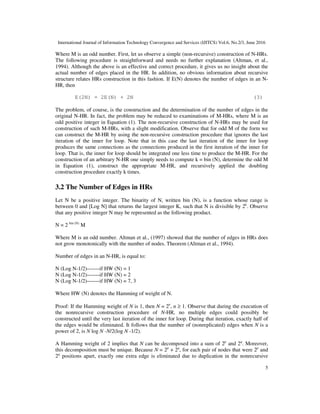 International Journal of Information Technology Convergence and Services (IJITCS) Vol.6, No.2/3, June 2016
5
Where M is an odd number. First, let us observe a simple (non-recursive) construction of N-HRs.
The following procedure is straightforward and needs no further explanation (Altman, et al.,
1994). Although the above is an effective and correct procedure, it gives us no insight about the
actual number of edges placed in the HR. In addition, no obvious information about recursive
structure relates HRs construction in this fashion. If E(N) denotes the number of edges in an N-
HR, then
E(2N) = 2E(N) + 2N (3)
The problem, of course, is the construction and the determination of the number of edges in the
original N-HR. In fact, the problem may be reduced to examinations of M-HRs, where M is an
odd positive integer in Equation (1). The non-recursive construction of N-HRs may be used for
construction of such M-HRs, with a slight modification. Observe that for odd M of the form we
can construct the M-HR by using the non-recursive construction procedure that ignores the last
iteration of the inner for loop. Note that in this case the last iteration of the inner for loop
produces the same connections as the connections produced in the first iteration of the inner for
loop. That is, the inner for loop should be integrated one less time to produce the M-HR. For the
construction of an arbitrary N-HR one simply needs to compute k = bin (N), determine the odd M
in Equation (1), construct the appropriate M-HR, and recursively applied the doubling
construction procedure exactly k times.
3.2 The Number of Edges in HRs
Let N be a positive integer. The binarity of N, written bin (N), is a function whose range is
between 0 and [Log N] that returns the largest integer K, such that N is divisible by 2k
. Observe
that any positive integer N may be represented as the following product.
N = 2 bin (N)
M
Where M is an odd number. Altman et al., (1997) showed that the number of edges in HRs does
not grow monotonically with the number of nodes. Theorem (Altman et al., 1994).
Number of edges in an N-HR, is equal to:
N (Log N-1/2)-------if HW (N) = 1
N (Log N-1/2)-------if HW (N) = 2
N (Log N-1/2)-------if HW (N) = 7, 3
Where HW (N) denotes the Hamming of weight of N.
Proof: If the Hamming weight of N is 1, then N = 2n
, n ≥ 1. Observe that during the execution of
the nonrecursive construction procedure of N-HR, no multiple edges could possibly be
constructed until the very last iteration of the inner for loop. During that iteration, exactly half of
the edges would be eliminated. It follows that the number of (nonreplicated) edges when N is a
power of 2, is N log N -N/2(log N -1/2).
A Hamming weight of 2 implies that N can be decomposed into a sum of 2p
and 2q
. Moreover,
this decomposition must be unique. Because N = 2p
+ 2q
, for each pair of nodes that were 2p
and
2q
positions apart, exactly one extra edge is eliminated due to duplication in the nonrecursive
 