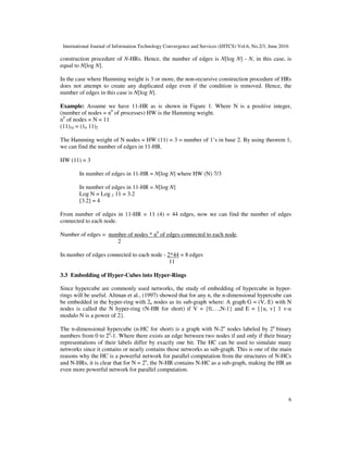 International Journal of Information Technology Convergence and Services (IJITCS) Vol.6, No.2/3, June 2016
6
construction procedure of N-HRs. Hence, the number of edges is N[log N] - N, in this case, is
equal to N[log N].
In the case where Hamming weight is 3 or more, the non-recursive construction procedure of HRs
does not attempt to create any duplicated edge even if the condition is removed. Hence, the
number of edges in this case is N[log N].
Example: Assume we have 11-HR as is shown in Figure 1. Where N is a positive integer,
(number of nodes = n0
of processes) HW is the Hamming weight.
n0
of nodes = N = 11
(11)10 = (10 11)2
The Hamming weight of N nodes = HW (11) = 3 = number of 1’s in base 2. By using theorem 1,
we can find the number of edges in 11-HR.
HW (11) = 3
In number of edges in 11-HR = N[log N] where HW (N) 7/3
In number of edges in 11-HR = N[log N]
Log N = Log 2 11 = 3.2
[3.2] = 4
From number of edges in 11-HR = 11 (4) = 44 edges, now we can find the number of edges
connected to each node.
Number of edges = number of nodes * n0
of edges connected to each node.
2
In number of edges connected to each node - 2*44 = 8 edges
11
3.3 Embedding of Hyper-Cubes into Hyper-Rings
Since hypercube are commonly used networks, the study of embedding of hypercube in hyper-
rings will be useful. Altman et al., (1997) showed that for any n, the n-dimensional hypercube can
be embedded in the hyper-ring with 2n nodes as its sub-graph where: A graph G = (V, E) with N
nodes is called the N hyper-ring (N-HR for short) if V = {0,…,N-1} and E = {{u, v} 1 v-u
modulo N is a power of 2}.
The n-dimensional hypercube (n-HC for short) is a graph with N-2n
nodes labeled by 2n
binary
numbers from 0 to 2n
-1. Where there exists an edge between two nodes if and only if their binary
representations of their labels differ by exactly one bit. The HC can be used to simulate many
networks since it contains or nearly contains those networks as sub-graph. This is one of the main
reasons why the HC is a powerful network for parallel computation from the structures of N-HCs
and N-HRs, it is clear that for N = 2n
, the N-HR contains N-HC as a sub-graph, making the HR an
even more powerful network for parallel computation.
 