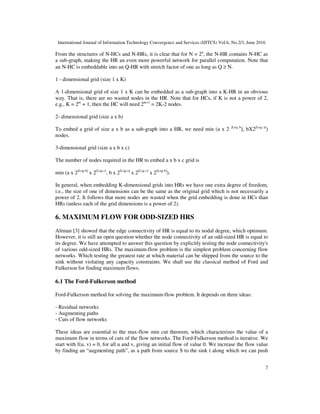 International Journal of Information Technology Convergence and Services (IJITCS) Vol.6, No.2/3, June 2016
7
From the structures of N-HCs and N-HRs, it is clear that for N = 2n
, the N-HR contains N-HC as
a sub-graph, making the HR an even more powerful network for parallel computation. Note that
an N-HC is embeddable into an Q-HR with stretch factor of one as long as Q ≥ N.
1 - dimensional grid (size 1 x K)
A 1-dimensional grid of size 1 x K can be embedded as a sub-graph into a K-HR in an obvious
way. That is, there are no wasted nodes in the HR. Note that for HCs, if K is not a power of 2,
e.g., K = 2m
+ 1, then the HC will need 2m+1
= 2K-2 nodes.
2- dimensional grid (size a x b)
To embed a grid of size a x b as a sub-graph into a HR, we need min (a x 2 [Log b
], bX2[Log a]
)
nodes.
3-dimensional grid (size a x b x c)
The number of nodes required in the HR to embed a x b x c grid is
min (a x 2[Log b]
x 2[Log c]
, b x 2[Log a]
x 2[Log c]
x 2[Log b]
).
In general, when embedding K-dimensional grids into HRs we have one extra degree of freedom,
i.e., the size of one of dimensions can be the same as the original grid which is not necessarily a
power of 2. It follows that more nodes are wasted when the grid embedding is done in HCs than
HRs (unless each of the grid dimensions is a power of 2).
6. MAXIMUM FLOW FOR ODD-SIZED HRS
Altman [3] showed that the edge connectivity of HR is equal to its nodal degree, which optimum.
However, it is still an open question whether the node connectivity of an odd-sized HR is equal to
its degree. We have attempted to answer this question by explicitly testing the node connectivity's
of various odd-sized HRs. The maximum-flow problem is the simplest problem concerning flow
networks. Which testing the greatest rate at which material can be shipped from the source to the
sink without violating any capacity constraints. We shall use the classical method of Ford and
Fulkerson for finding maximum flows.
6.1 The Ford-Fulkerson method
Ford-Fulkerson method for solving the maximum-flow problem. It depends on three ideas:
- Residual networks
- Augmenting paths
- Cuts of flow networks
These ideas are essential to the max-flow min cut theorem, which characterizes the value of a
maximum flow in terms of cuts of the flow networks. The Ford-Fulkerson method is iterative. We
start with f(u, v) = 0, for all u and v, giving an initial flow of value 0. We increase the flow value
by finding an “augmenting path”, as a path from source S to the sink t along which we can push
 