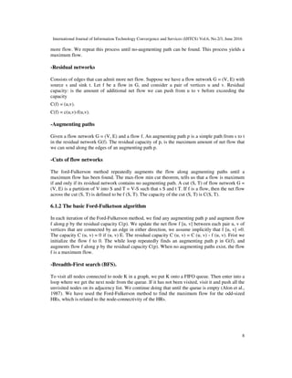 International Journal of Information Technology Convergence and Services (IJITCS) Vol.6, No.2/3, June 2016
8
more flow. We repeat this process until no-augmenting path can be found. This process yields a
maximum flow.
-Residual networks
Consists of edges that can admit more net flow. Suppose we have a flow network G = (V, E) with
source s and sink t. Let f be a flow in G, and consider a pair of vertices u and v. Residual
capacity: is the amount of additional net flow we can push from u to v before exceeding the
capacity
C(f) = (u,v).
C(f) = c(u,v)-f(u,v).
-Augmenting paths
Given a flow network G = (V, E) and a flow f. An augmenting path p is a simple path from s to t
in the residual network G(f). The residual capacity of p, is the maximum amount of net flow that
we can send along the edges of an augmenting path p.
-Cuts of flow networks
The ford-Fulkerson method repeatedly augments the flow along augmenting paths until a
maximum flow has been found. The max-flow min cut theorem, tells us that a flow is maximum
if and only if its residual network contains no augmenting path. A cut (S, T) of flow network G =
(V, E) is a partition of V into S and T = V-S such that s S and t T. If f is a flow, then the net flow
across the cut (S, T) is defined to be f (S, T). The capacity of the cut (S, T) is C(S, T).
6.1.2 The basic Ford-Fulketson algorithm
In each iteration of the Ford-Fulkerson method, we find any augmenting path p and augment flow
f along p by the residual capacity C(p). We update the net flow f [u, v] between each pair u, v of
vertices that are connected by an edge in either direction, we assume implicitly that f [u, v] =0.
The capacity C (u, v) = 0 if (u, v) E. The residual capacity C (u, v) = C (u, v) - f (u, v). Frist we
initialize the flow f to 0. The while loop repeatedly finds an augmenting path p in G(f), and
augments flow f along p by the residual capacity C(p). When no augmenting paths exist, the flow
f is a maximum flow.
-Breadth-First search (BFS).
To visit all nodes connected to node K in a graph, we put K onto a FIFO queue. Then enter into a
loop where we get the next node from the queue. If it has not been visited, visit it and push all the
unvisited nodes on its adjacency list. We continue doing that until the queue is empty (Alon et al.,
1987). We have used the Ford-Fulkerson method to find the maximum flow for the odd-sized
HRs, which is related to the node-connectivity of the HRs.
 